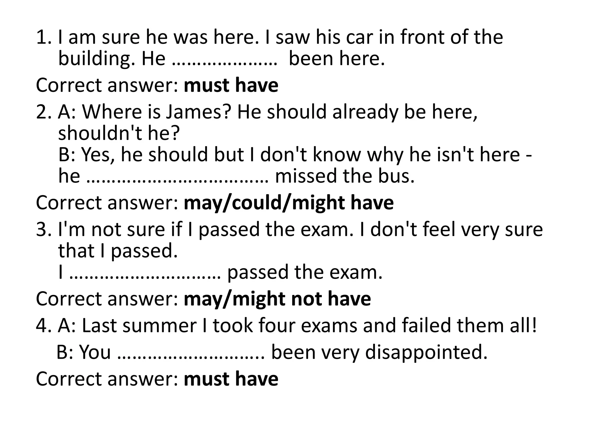 1. I am sure he was here. I saw his car in front of the
building. He ………………… been here.
Correct answer: must have
2. A: Where is James? He should already be here,
shouldn't he?
B: Yes, he should but I don't know why he isn't here -
he ……………………………… missed the bus.
Correct answer: may/could/might have
3. I'm not sure if I passed the exam. I don't feel very sure
that I passed.
I ………………………… passed the exam.
Correct answer: may/might not have
4. A: Last summer I took four exams and failed them all!
B: You ……………………….. been very disappointed.
Correct answer: must have
 