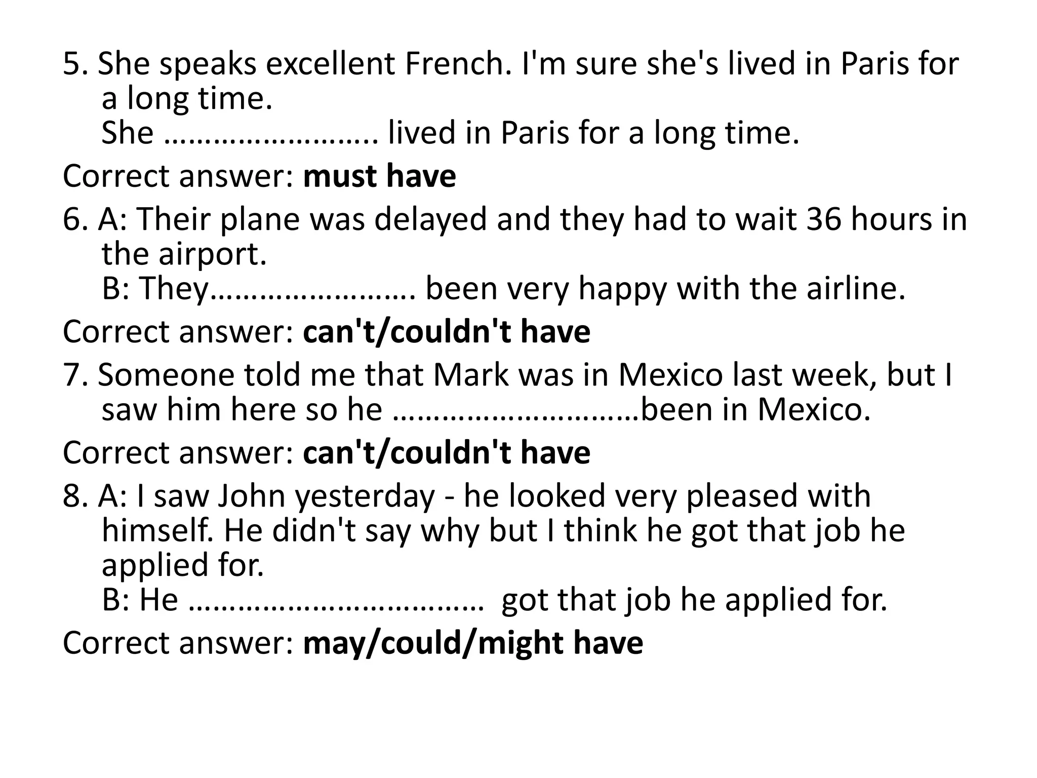 5. She speaks excellent French. I'm sure she's lived in Paris for
a long time.
She …………………….. lived in Paris for a long time.
Correct answer: must have
6. A: Their plane was delayed and they had to wait 36 hours in
the airport.
B: They……………………. been very happy with the airline.
Correct answer: can't/couldn't have
7. Someone told me that Mark was in Mexico last week, but I
saw him here so he …………………………been in Mexico.
Correct answer: can't/couldn't have
8. A: I saw John yesterday - he looked very pleased with
himself. He didn't say why but I think he got that job he
applied for.
B: He ……………………………… got that job he applied for.
Correct answer: may/could/might have
 