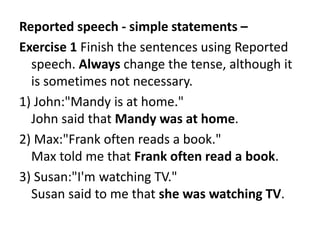 Reported speech - simple statements –
Exercise 1 Finish the sentences using Reported
speech. Always change the tense, although it
is sometimes not necessary.
1) John:"Mandy is at home."
John said that Mandy was at home.
2) Max:"Frank often reads a book."
Max told me that Frank often read a book.
3) Susan:"I'm watching TV."
Susan said to me that she was watching TV.
 