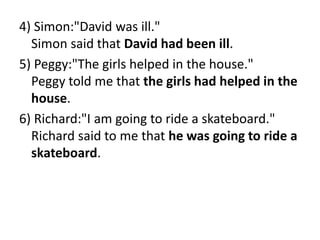 4) Simon:"David was ill."
Simon said that David had been ill.
5) Peggy:"The girls helped in the house."
Peggy told me that the girls had helped in the
house.
6) Richard:"I am going to ride a skateboard."
Richard said to me that he was going to ride a
skateboard.
 