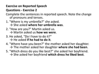 Exercise on Reported Speech
Questions - Exercise 2
Complete the sentences in reported speech. Note the change
of pronouns and tenses.
1. "Where is my umbrella?" she asked.
→ She asked where her umbrella was.
2. "How are you?" Martin asked us.
→ Martin asked us how we were.
3. He asked, "Do I have to do it?"
→ He asked if he had to do it.
4. "Where have you been?" the mother asked her daughter.
→ The mother asked her daughter where she had been.
5. "Which dress do you like best?" she asked her boyfriend.
→ She asked her boyfriend which dress he liked best.
 