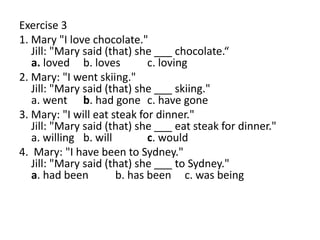 Exercise 3
1. Mary "I love chocolate."
Jill: "Mary said (that) she ___ chocolate.“
a. loved b. loves c. loving
2. Mary: "I went skiing."
Jill: "Mary said (that) she ___ skiing."
a. went b. had gone c. have gone
3. Mary: "I will eat steak for dinner."
Jill: "Mary said (that) she ___ eat steak for dinner."
a. willing b. will c. would
4. Mary: "I have been to Sydney."
Jill: "Mary said (that) she ___ to Sydney."
a. had been b. has been c. was being
 