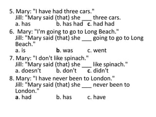 5. Mary: "I have had three cars."
Jill: "Mary said (that) she ___ three cars.
a. has b. has had c. had had
6. Mary: "I'm going to go to Long Beach."
Jill: "Mary said (that) she ___ going to go to Long
Beach."
a. is b. was c. went
7. Mary: "I don't like spinach."
Jill: "Mary said (that) she ___ like spinach."
a. doesn't b. don't c. didn't
8. Mary: "I have never been to London."
Jill: "Mary said (that) she ___ never been to
London."
a. had b. has c. have
 
