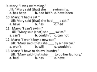 9. Mary: "I was swimming."
Jill: "Mary said (that) she ___ swimming.
a. has been b. had been c. have been
10. Mary: "I had a cat."
Jill: Mary said (that) she had ___ a cat."
a. have b. has c. had
11. Mary: "I can't swim."
Jill: "Mary said (that) she ___ swim."
a. can't b. couldn't c. can not
12. Mary: "I won't buy a new car."
Jill: "Mary said (that) she ___ by a new car."
a. won't b. will c. wouldn't
13. Mary: "I have to do my laundry."
Jill: "Mary said (that) she ___ to do her laundry."
a. had b. has c. have
 