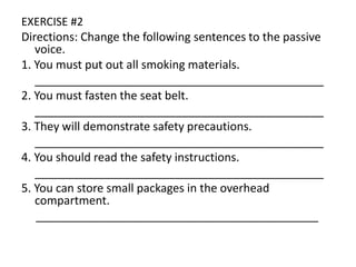 EXERCISE #2
Directions: Change the following sentences to the passive
voice.
1. You must put out all smoking materials.
_____________________________________________
2. You must fasten the seat belt.
_____________________________________________
3. They will demonstrate safety precautions.
_____________________________________________
4. You should read the safety instructions.
_____________________________________________
5. You can store small packages in the overhead
compartment.
____________________________________________
 