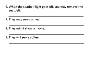 6. When the seatbelt light goes off, you may remove the
seatbelt.
____________________________________________
7. They may serve a meal.
____________________________________________
8. They might show a movie.
____________________________________________
9. They will serve coffee.
____________________________________________
 