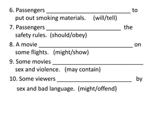 6. Passengers __________________________ to
put out smoking materials. (will/tell)
7. Passengers _______________________ the
safety rules. (should/obey)
8. A movie _____________________________ on
some flights. (might/show)
9. Some movies ____________________________
sex and violence. (may contain)
10. Some viewers _______________________ by
sex and bad language. (might/offend)
 