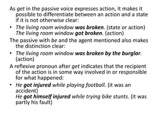 As get in the passive voice expresses action, it makes it
possible to differentiate between an action and a state
if it is not otherwise clear:
• The living room window was broken. (state or action)
The living room window got broken. (action)
The passive with be and the agent mentioned also makes
the distinction clear:
• The living room window was broken by the burglar.
(action)
A reflexive pronoun after get indicates that the recipient
of the action is in some way involved in or responsible
for what happened:
• He got injured while playing football. (it was an
accident)
He got himself injured while trying bike stunts. (it was
partly his fault)
 