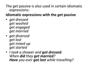 The get passive is also used in certain idiomatic
expressions:
Idiomatic expressions with the get passive
• get dressed
get washed
get engaged
get married
• get divorced
get lost
get mixed up
get started
• I took a shower and got dressed.
When did they get married?
Have you ever got lost while travelling?
 