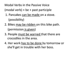 Modal Verbs in the Passive Voice
(modal verb) + be + past participle
1. Pancakes can be made on a stove.
(possibility)
2. Bikes may be ridden on this bike path.
(permission is given)
3. People must be warned that there are
crocodiles in the area.
4. Her work has to be done by tomorrow or
she'll get in trouble with her boss.
 