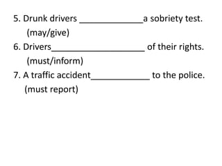 5. Drunk drivers _____________a sobriety test.
(may/give)
6. Drivers___________________ of their rights.
(must/inform)
7. A traffic accident____________ to the police.
(must report)
 