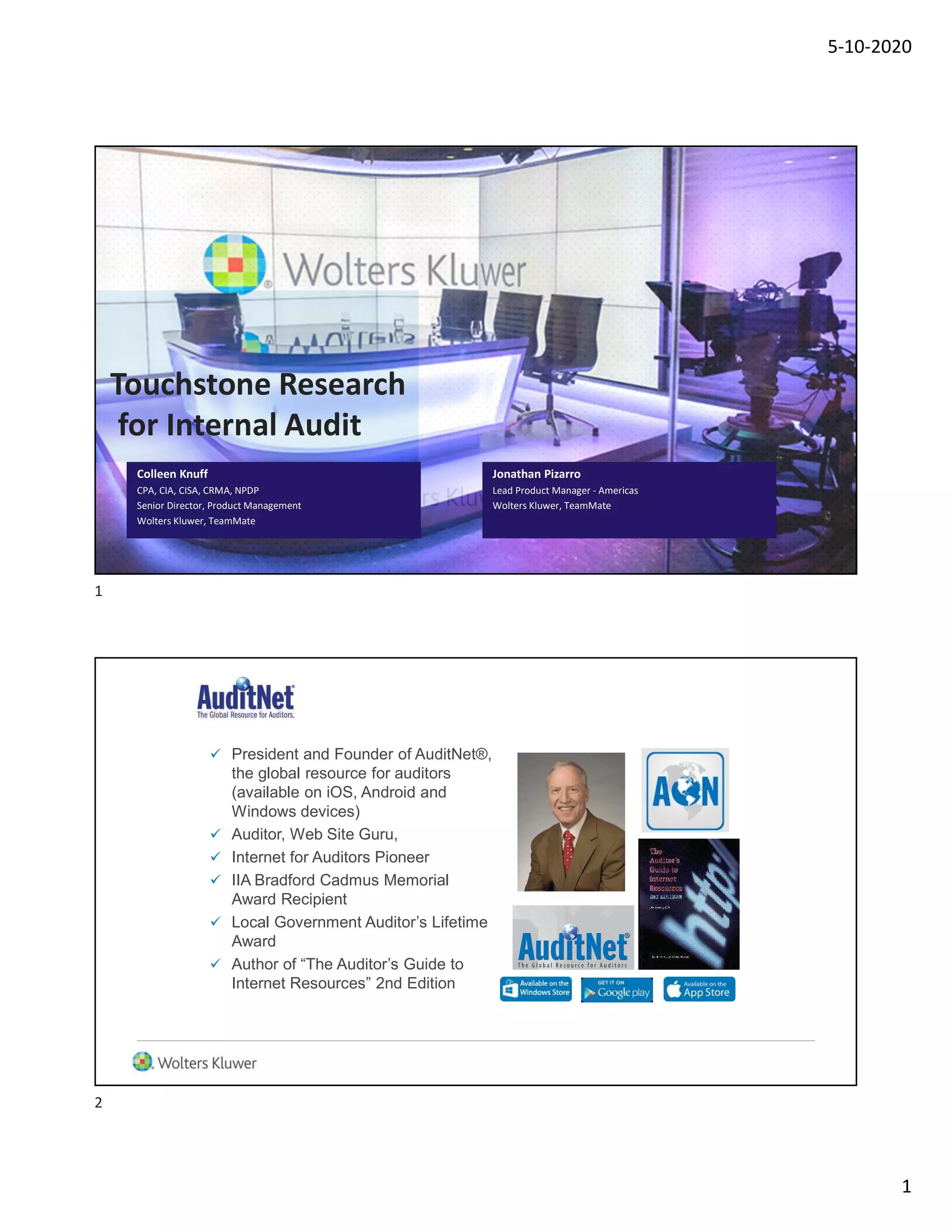 5-10-2020
1
Colleen Knuff
CPA, CIA, CISA, CRMA, NPDP
Senior Director, Product Management
Wolters Kluwer, TeamMate
Touchstone Research
for Internal Audit
Jonathan Pizarro
Lead Product Manager - Americas
Wolters Kluwer, TeamMate
About Jim Kaplan, CIA, CFE
 President and Founder of AuditNet®,
the global resource for auditors
(available on iOS, Android and
Windows devices)
 Auditor, Web Site Guru,
 Internet for Auditors Pioneer
 IIA Bradford Cadmus Memorial
Award Recipient
 Local Government Auditor’s Lifetime
Award
 Author of “The Auditor’s Guide to
Internet Resources” 2nd Edition
1
2
 