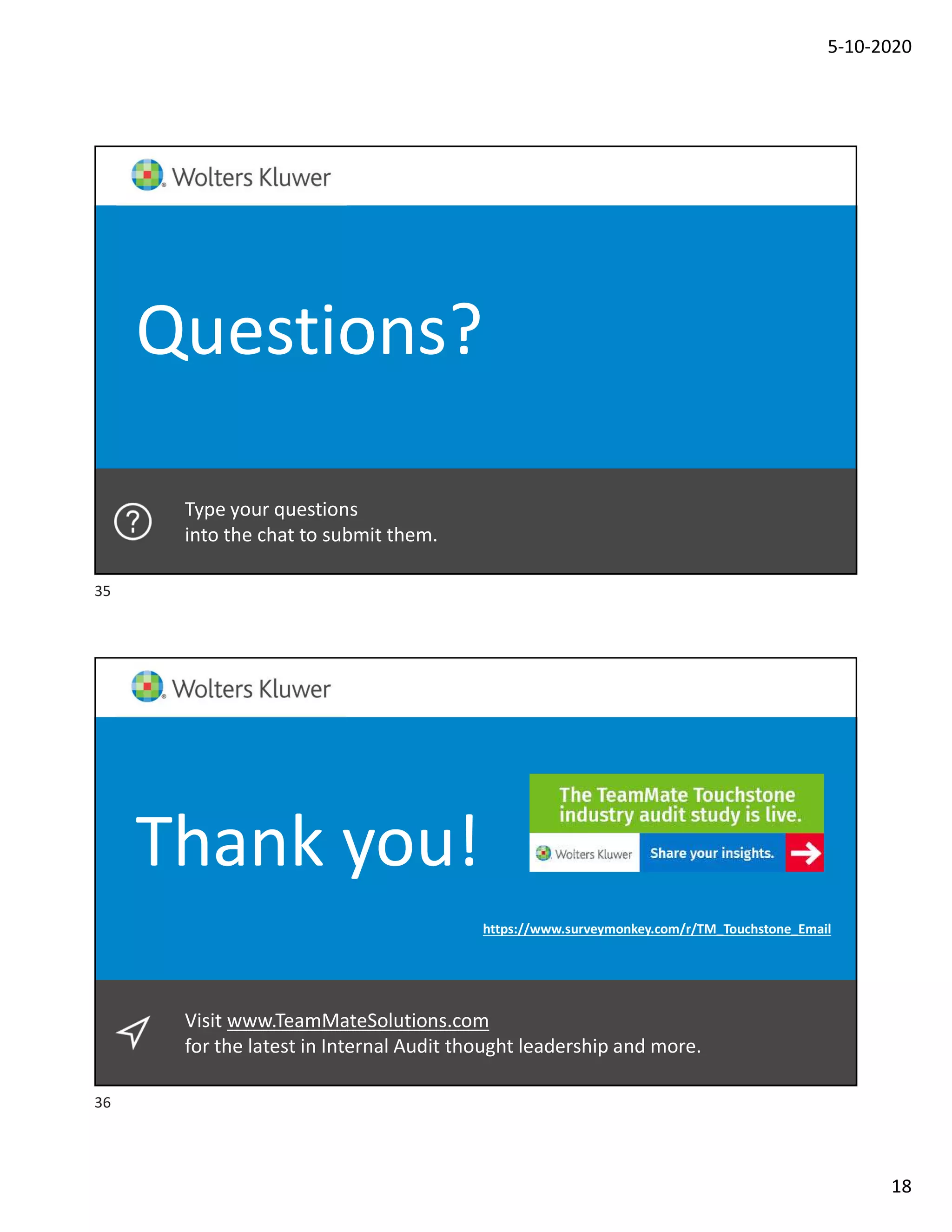 5-10-2020
18
Type your questions
into the chat to submit them.
Questions?
Visit www.TeamMateSolutions.com
for the latest in Internal Audit thought leadership and more.
Thank you!
https://www.surveymonkey.com/r/TM_Touchstone_Email
35
36
 