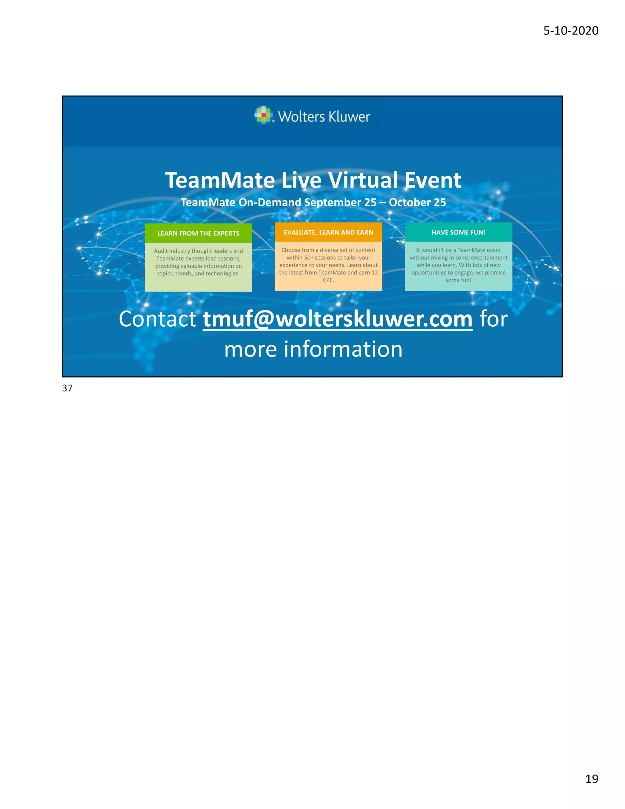 5-10-2020
19
Contact tmuf@wolterskluwer.com for
more information
TeamMate Live Virtual Event
TeamMate On-Demand September 25 – October 25
It wouldn't be a TeamMate event
without mixing in some entertainment
while you learn. With lots of new
opportunities to engage, we promise
some fun!
HAVE SOME FUN!
Audit industry thought leaders and
TeamMate experts lead sessions,
providing valuable information on
topics, trends, and technologies.
LEARN FROM THE EXPERTS
Choose from a diverse set of content
within 50+ sessions to tailor your
experience to your needs. Learn about
the latest from TeamMate and earn 12
CPE.
EVALUATE, LEARN AND EARN
37
 