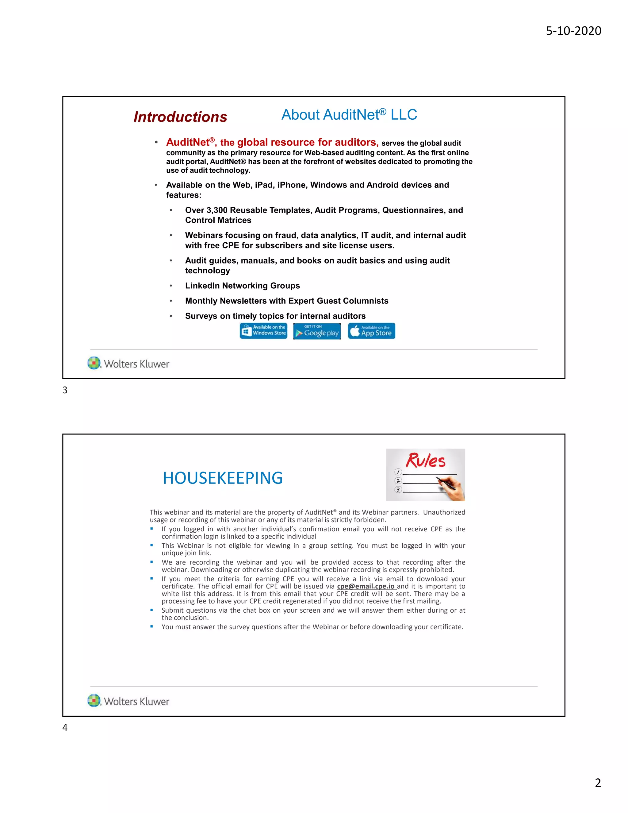 5-10-2020
2
About AuditNet® LLC
• AuditNet®, the global resource for auditors, serves the global audit
community as the primary resource for Web-based auditing content. As the first online
audit portal, AuditNet® has been at the forefront of websites dedicated to promoting the
use of audit technology.
• Available on the Web, iPad, iPhone, Windows and Android devices and
features:
• Over 3,300 Reusable Templates, Audit Programs, Questionnaires, and
Control Matrices
• Webinars focusing on fraud, data analytics, IT audit, and internal audit
with free CPE for subscribers and site license users.
• Audit guides, manuals, and books on audit basics and using audit
technology
• LinkedIn Networking Groups
• Monthly Newsletters with Expert Guest Columnists
• Surveys on timely topics for internal auditors
Introductions
HOUSEKEEPING
This webinar and its material are the property of AuditNet® and its Webinar partners. Unauthorized
usage or recording of this webinar or any of its material is strictly forbidden.
 If you logged in with another individual’s confirmation email you will not receive CPE as the
confirmation login is linked to a specific individual
 This Webinar is not eligible for viewing in a group setting. You must be logged in with your
unique join link.
 We are recording the webinar and you will be provided access to that recording after the
webinar. Downloading or otherwise duplicating the webinar recording is expressly prohibited.
 If you meet the criteria for earning CPE you will receive a link via email to download your
certificate. The official email for CPE will be issued via cpe@email.cpe.io and it is important to
white list this address. It is from this email that your CPE credit will be sent. There may be a
processing fee to have your CPE credit regenerated if you did not receive the first mailing.
 Submit questions via the chat box on your screen and we will answer them either during or at
the conclusion.
 You must answer the survey questions after the Webinar or before downloading your certificate.
3
4
 
