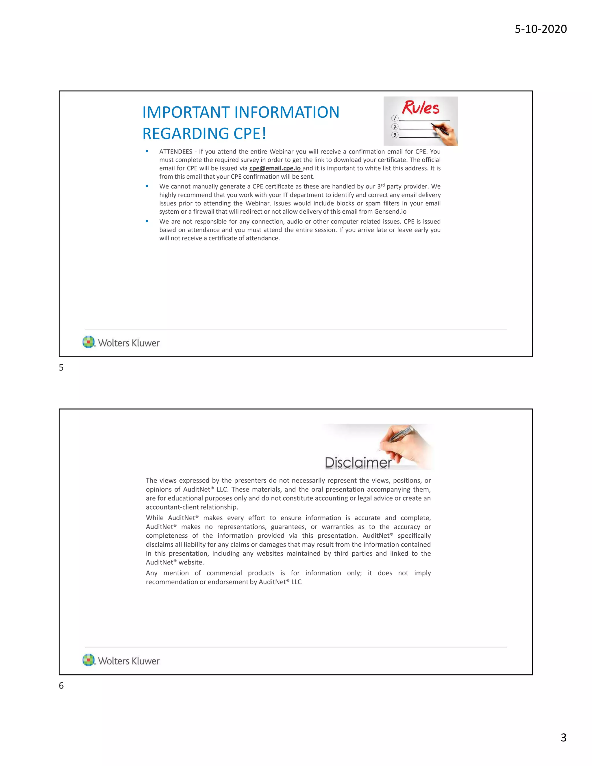 5-10-2020
3
IMPORTANT INFORMATION
REGARDING CPE!
 ATTENDEES - If you attend the entire Webinar you will receive a confirmation email for CPE. You
must complete the required survey in order to get the link to download your certificate. The official
email for CPE will be issued via cpe@email.cpe.io and it is important to white list this address. It is
from this email that your CPE confirmation will be sent.
 We cannot manually generate a CPE certificate as these are handled by our 3rd party provider. We
highly recommend that you work with your IT department to identify and correct any email delivery
issues prior to attending the Webinar. Issues would include blocks or spam filters in your email
system or a firewall that will redirect or not allow delivery of this email from Gensend.io
 We are not responsible for any connection, audio or other computer related issues. CPE is issued
based on attendance and you must attend the entire session. If you arrive late or leave early you
will not receive a certificate of attendance.
The views expressed by the presenters do not necessarily represent the views, positions, or
opinions of AuditNet® LLC. These materials, and the oral presentation accompanying them,
are for educational purposes only and do not constitute accounting or legal advice or create an
accountant-client relationship.
While AuditNet® makes every effort to ensure information is accurate and complete,
AuditNet® makes no representations, guarantees, or warranties as to the accuracy or
completeness of the information provided via this presentation. AuditNet® specifically
disclaims all liability for any claims or damages that may result from the information contained
in this presentation, including any websites maintained by third parties and linked to the
AuditNet® website.
Any mention of commercial products is for information only; it does not imply
recommendation or endorsement by AuditNet® LLC
5
6
 