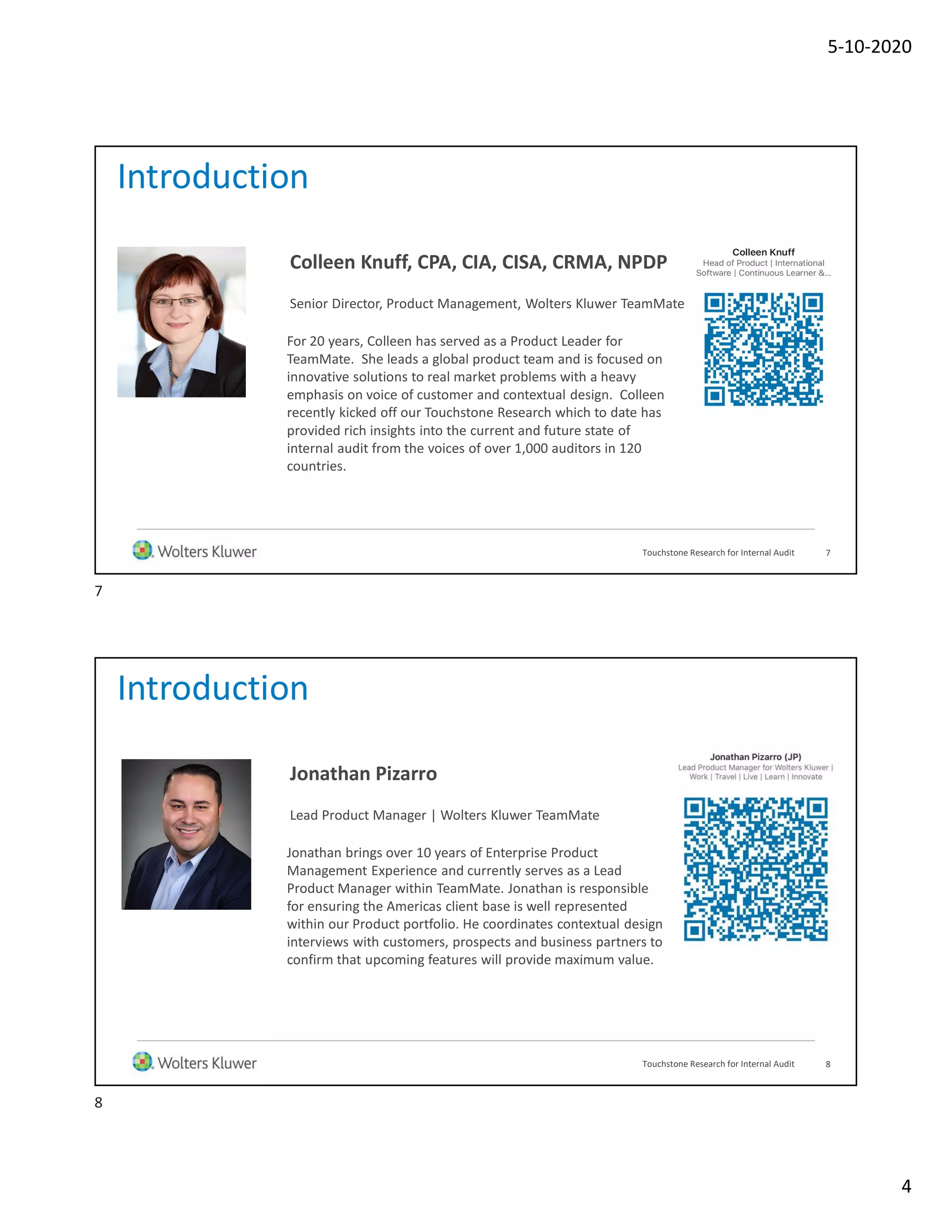 5-10-2020
4
Introduction
For 20 years, Colleen has served as a Product Leader for
TeamMate. She leads a global product team and is focused on
innovative solutions to real market problems with a heavy
emphasis on voice of customer and contextual design. Colleen
recently kicked off our Touchstone Research which to date has
provided rich insights into the current and future state of
internal audit from the voices of over 1,000 auditors in 120
countries.
7
Colleen Knuff, CPA, CIA, CISA, CRMA, NPDP
Senior Director, Product Management, Wolters Kluwer TeamMate
Touchstone Research for Internal Audit
Introduction
Jonathan brings over 10 years of Enterprise Product
Management Experience and currently serves as a Lead
Product Manager within TeamMate. Jonathan is responsible
for ensuring the Americas client base is well represented
within our Product portfolio. He coordinates contextual design
interviews with customers, prospects and business partners to
confirm that upcoming features will provide maximum value.
8
Jonathan Pizarro
Lead Product Manager | Wolters Kluwer TeamMate
Touchstone Research for Internal Audit
7
8
 
