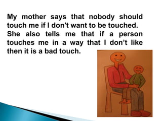 My mother says that nobody should
touch me if I don't want to be touched.
She also tells me that if a person
touches me in a way that I don’t like
then it is a bad touch.
 