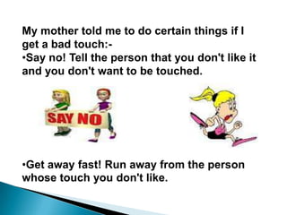 My mother told me to do certain things if I
get a bad touch:-
•Say no! Tell the person that you don't like it
and you don't want to be touched.




•Get away fast! Run away from the person
whose touch you don't like.
 