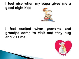 I feel nice when my papa gives me a
good night kiss




I feel excited when grandma and
grandpa come to visit and they hug
and kiss me.
 