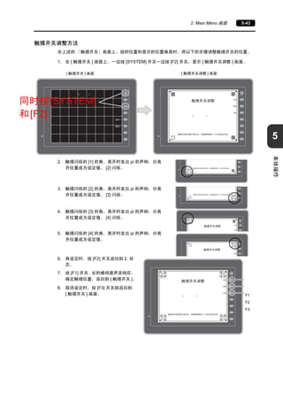5 
2. Main Menu 画面5-43 
本体操作 
触摸开关调整方法 
在上述的「触摸开关」画面上，按的位置和显示的位置偏离时，用以下的步骤调整触摸开关的位置。 
1. 在[ 触摸开关] 画面上，一边按[SYSTEM] 开关一边按[F2] 开关，显示[ 触摸开关调整] 画面。 
[ 触摸开关] 画面[ 触摸开关调整] 画面 
同时按[SYSTEM] 
和[F2] 
2. 触摸闪烁的[1] 的角。离开时发出pi 的声响，分离 
开位置成为设定值。[2] 闪烁。 
3. 触摸闪烁的[2] 的角。离开时发出pi 的声响，分离 
开位置成为设定值。[3] 闪烁。 
4. 触摸闪烁的[3] 的角。离开时发出pi 的声响，分离 
开位置成为设定值。[4] 闪烁。 
5. 触摸闪烁的[4] 的角。离开时发出pi 的声响，分离 
开位置成为设定值。 
6. 再设定时，按[F2] 开关返回到2. 状 
态。 
7. 按[F1] 开关, 长的蜂鸣器声音响后， 
确定触摸位置，返回到[ 触摸开关]。 
8. 取消设定时，按[F3] 开关就返回到 
[ 触摸开关] 画面。 
F1 
F2 
F3 
