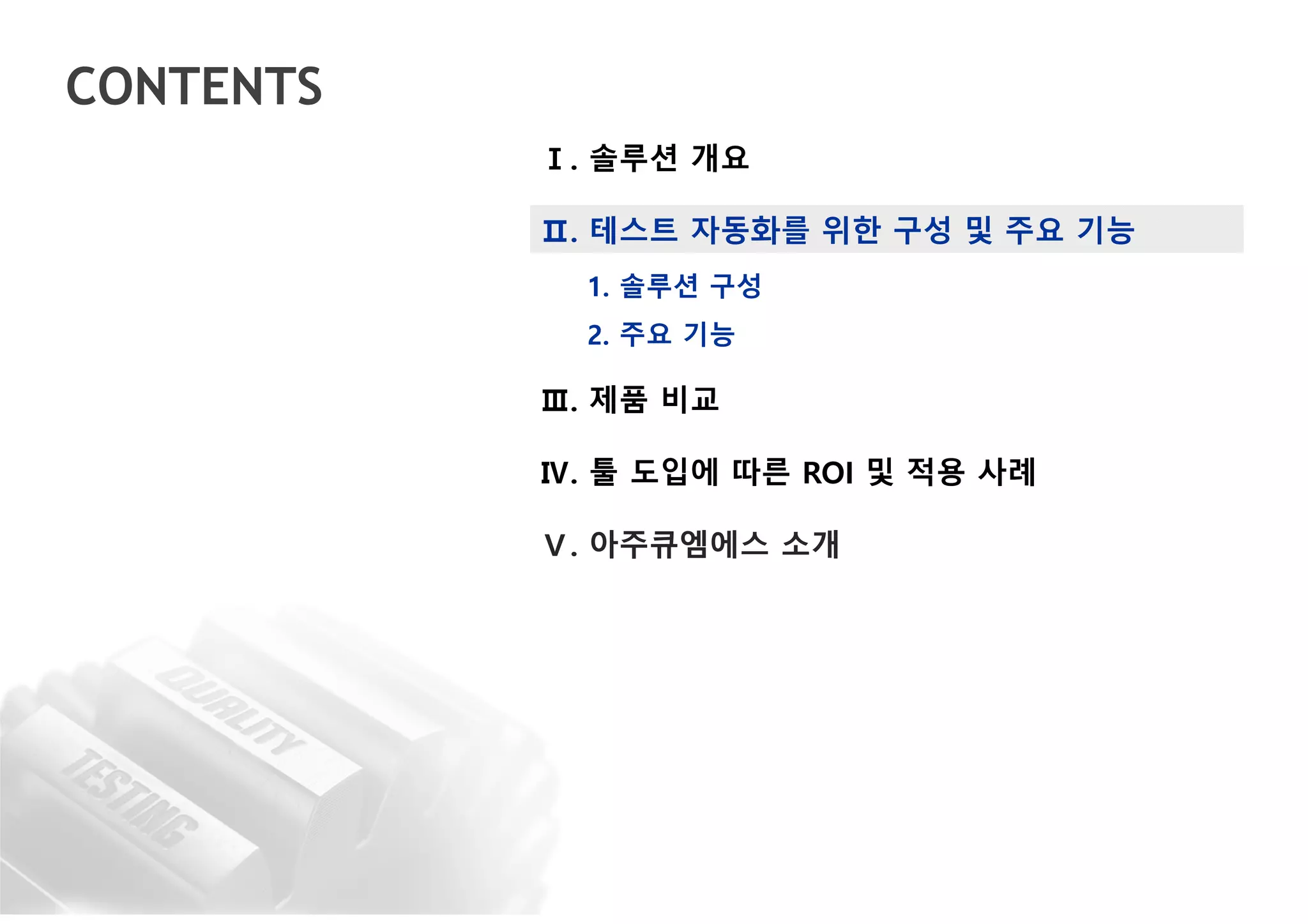 CONTENTS
Ⅰ. 솔루션 개요
Ⅱ. 테스트 자동화를 위한 구성 및 주요 기능
1. 솔루션 구성
2. 주요 기능
Ⅲ. 제품 비교
Ⅳ. 툴 도입에 따른 ROI 및 적용 사례
Ⅴ. 아주큐엠에스 소개
 