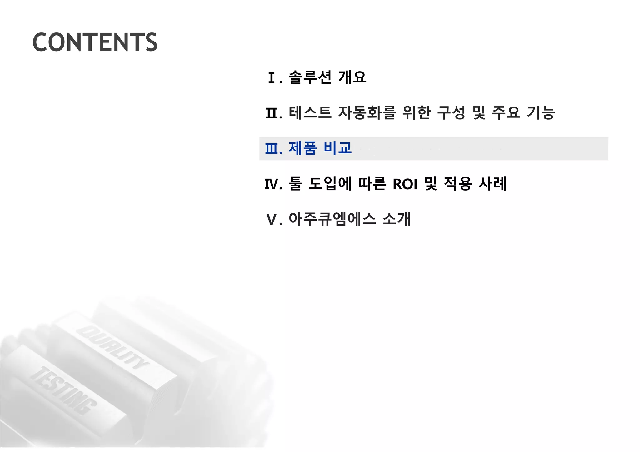 CONTENTS
Ⅰ. 솔루션 개요
Ⅱ. 테스트 자동화를 위한 구성 및 주요 기능
Ⅲ. 제품 비교
Ⅳ. 툴 도입에 따른 ROI 및 적용 사례
Ⅴ. 아주큐엠에스 소개
 