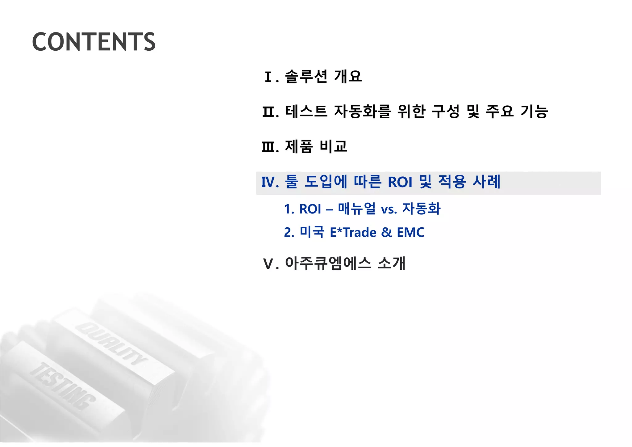 CONTENTS
Ⅰ. 솔루션 개요
Ⅱ. 테스트 자동화를 위한 구성 및 주요 기능
Ⅲ. 제품 비교
Ⅳ. 툴 도입에 따른 ROI 및 적용 사례
1. ROI – 매뉴얼 vs. 자동화
2. 미국 E*Trade & EMC
Ⅴ. 아주큐엠에스 소개
 
