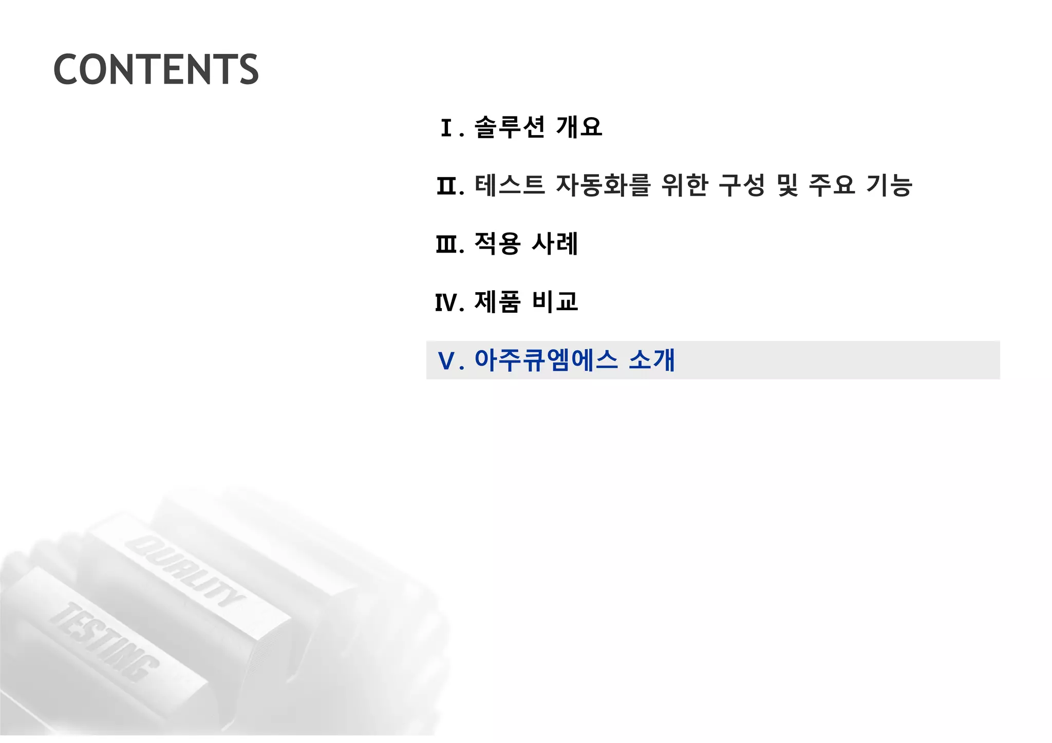 CONTENTS
Ⅰ. 솔루션 개요
Ⅱ. 테스트 자동화를 위한 구성 및 주요 기능
Ⅲ. 적용 사례
Ⅳ. 제품 비교
Ⅴ. 아주큐엠에스 소개
 