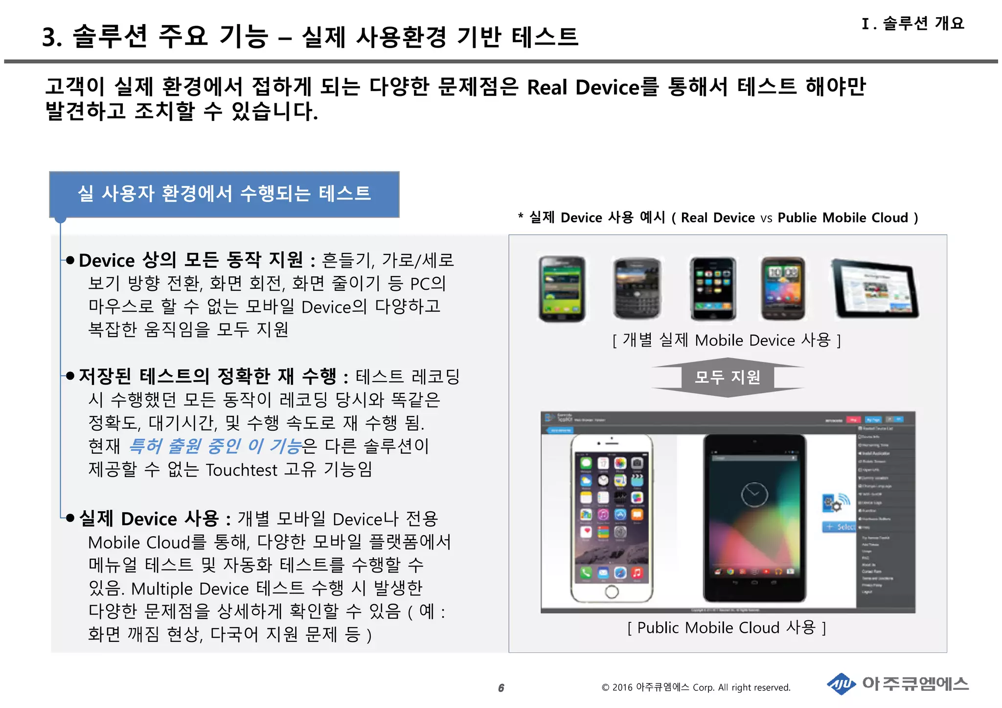 © 2016 아주큐엠에스 Corp. All right reserved.
3. 솔루션 주요 기능 – 실제 사용환경 기반 테스트
6666
고객이 실제 환경에서 접하게 되는 다양한 문제점은 Real Device를 통해서 테스트 해야만
발견하고 조치할 수 있습니다.
Device 상의 모든 동작 지원 : 흔들기, 가로/세로
보기 방향 전환, 화면 회전, 화면 줄이기 등 PC의
마우스로 할 수 없는 모바일 Device의 다양하고
복잡한 움직임을 모두 지원
저장된 테스트의 정확한 재 수행 : 테스트 레코딩
시 수행했던 모든 동작이 레코딩 당시와 똑같은
정확도, 대기시간, 및 수행 속도로 재 수행 됨.
현재 특허 출원 중인 이 기능은 다른 솔루션이
제공할 수 없는 Touchtest 고유 기능임
실제 Device 사용 : 개별 모바일 Device나 전용
Mobile Cloud를 통해, 다양한 모바일 플랫폼에서
메뉴얼 테스트 및 자동화 테스트를 수행할 수
있음. Multiple Device 테스트 수행 시 발생한
다양한 문제점을 상세하게 확인할 수 있음 ( 예 :
화면 깨짐 현상, 다국어 지원 문제 등 ) [ Public Mobile Cloud 사용 ]
[ 개별 실제 Mobile Device 사용 ]
모두 지원
* 실제 Device 사용 예시 ( Real Device vs Publie Mobile Cloud )
실 사용자 환경에서 수행되는 테스트
Ⅰ. 솔루션 개요
 