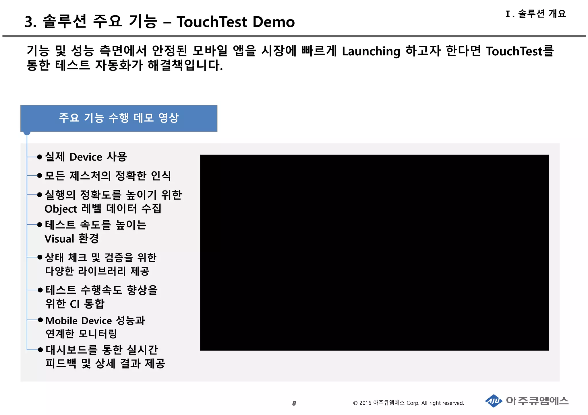 © 2016 아주큐엠에스 Corp. All right reserved.
3. 솔루션 주요 기능 – TouchTest Demo
8888
기능 및 성능 측면에서 안정된 모바일 앱을 시장에 빠르게 Launching 하고자 한다면 TouchTest를
통한 테스트 자동화가 해결책입니다.
주요 기능 수행 데모 영상
실제 Device 사용
모든 제스처의 정확한 인식
실행의 정확도를 높이기 위한
Object 레벨 데이터 수집
테스트 속도를 높이는
Visual 환경
Ⅰ. 솔루션 개요
상태 체크 및 검증을 위한
다양한 라이브러리 제공
테스트 수행속도 향상을
위한 CI 통합
Mobile Device 성능과
연계한 모니터링
대시보드를 통한 실시간
피드백 및 상세 결과 제공
 