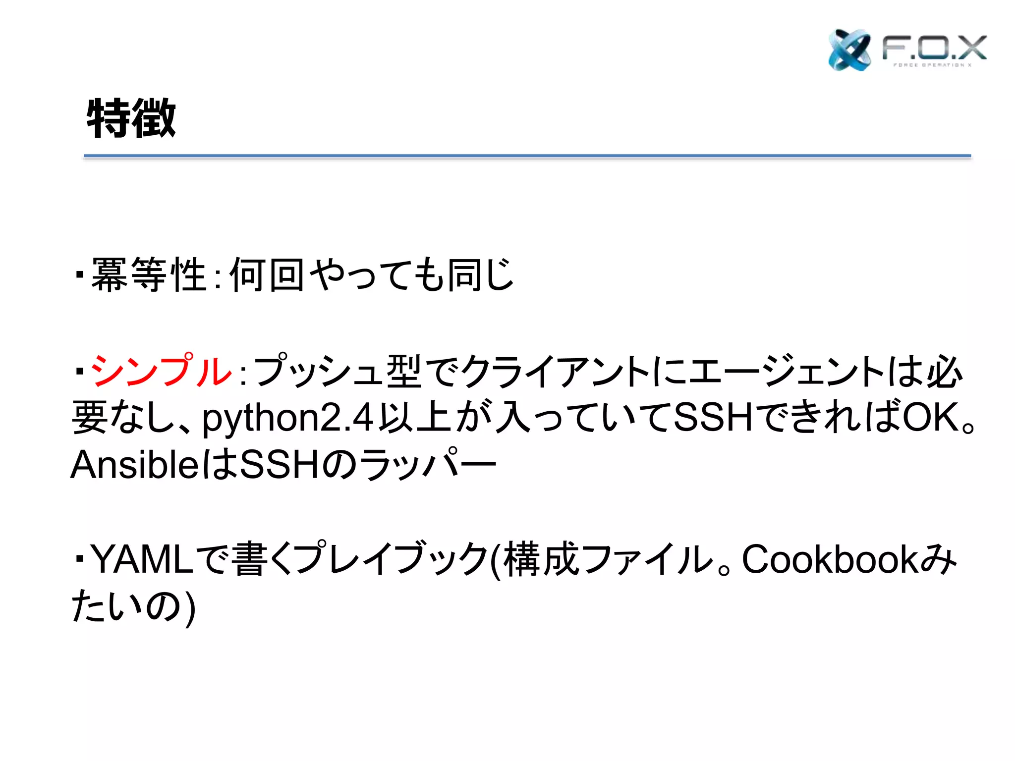 特徴
・冪等性：何回やっても同じ
・シンプル：プッシュ型でクライアントにエージェントは必
要なし、python2.4以上が入っていてSSHできればOK。
AnsibleはSSHのラッパー
・YAMLで書くプレイブック(構成ファイル。Cookbookみ
たいの)
 