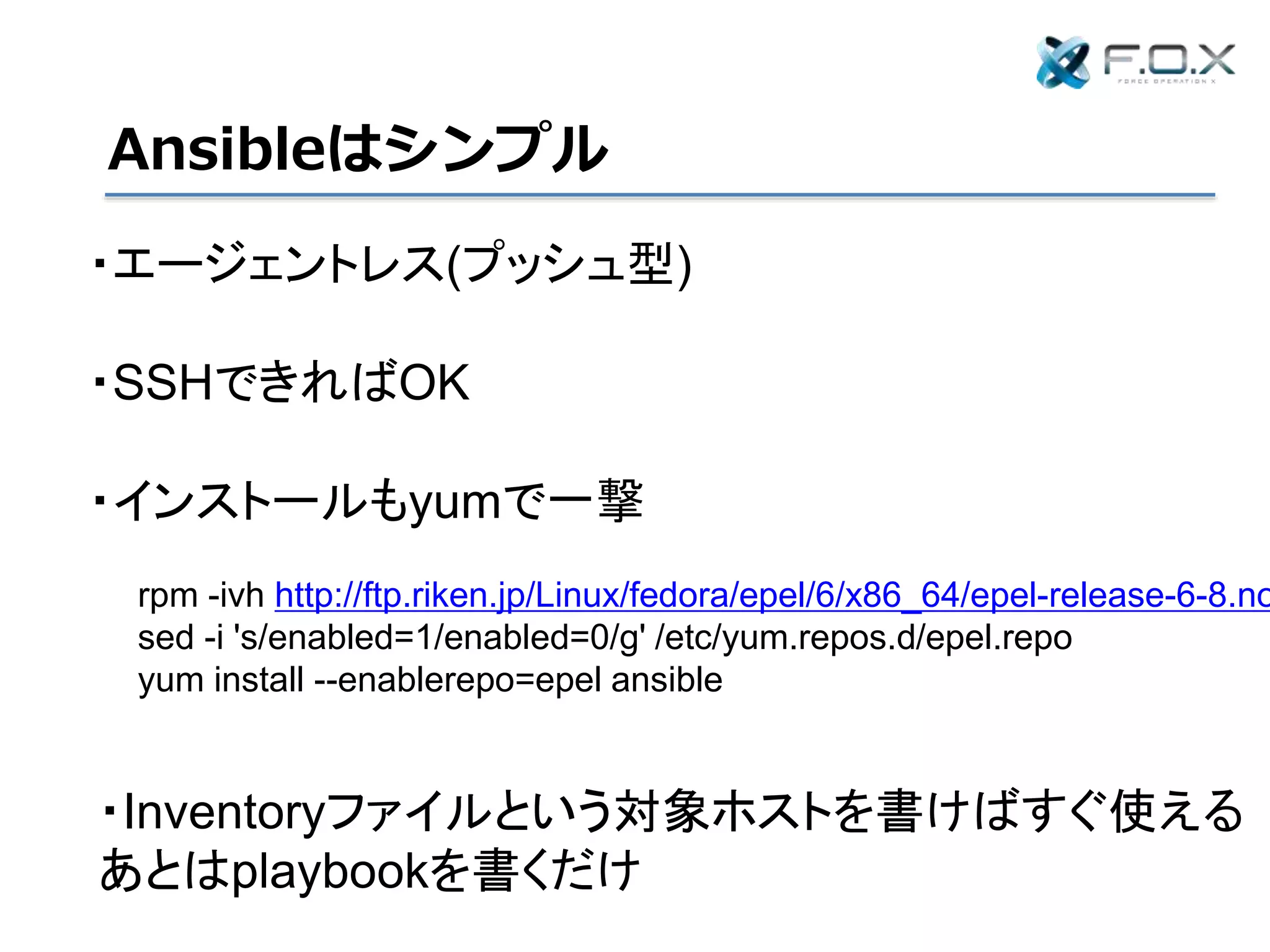 Ansibleはシンプル
・エージェントレス(プッシュ型)
・SSHできればOK
・インストールもyumで一撃
rpm -ivh http://ftp.riken.jp/Linux/fedora/epel/6/x86_64/epel-release-6-8.no
sed -i 's/enabled=1/enabled=0/g' /etc/yum.repos.d/epel.repo
yum install --enablerepo=epel ansible
・Inventoryファイルという対象ホストを書けばすぐ使える
あとはplaybookを書くだけ
 