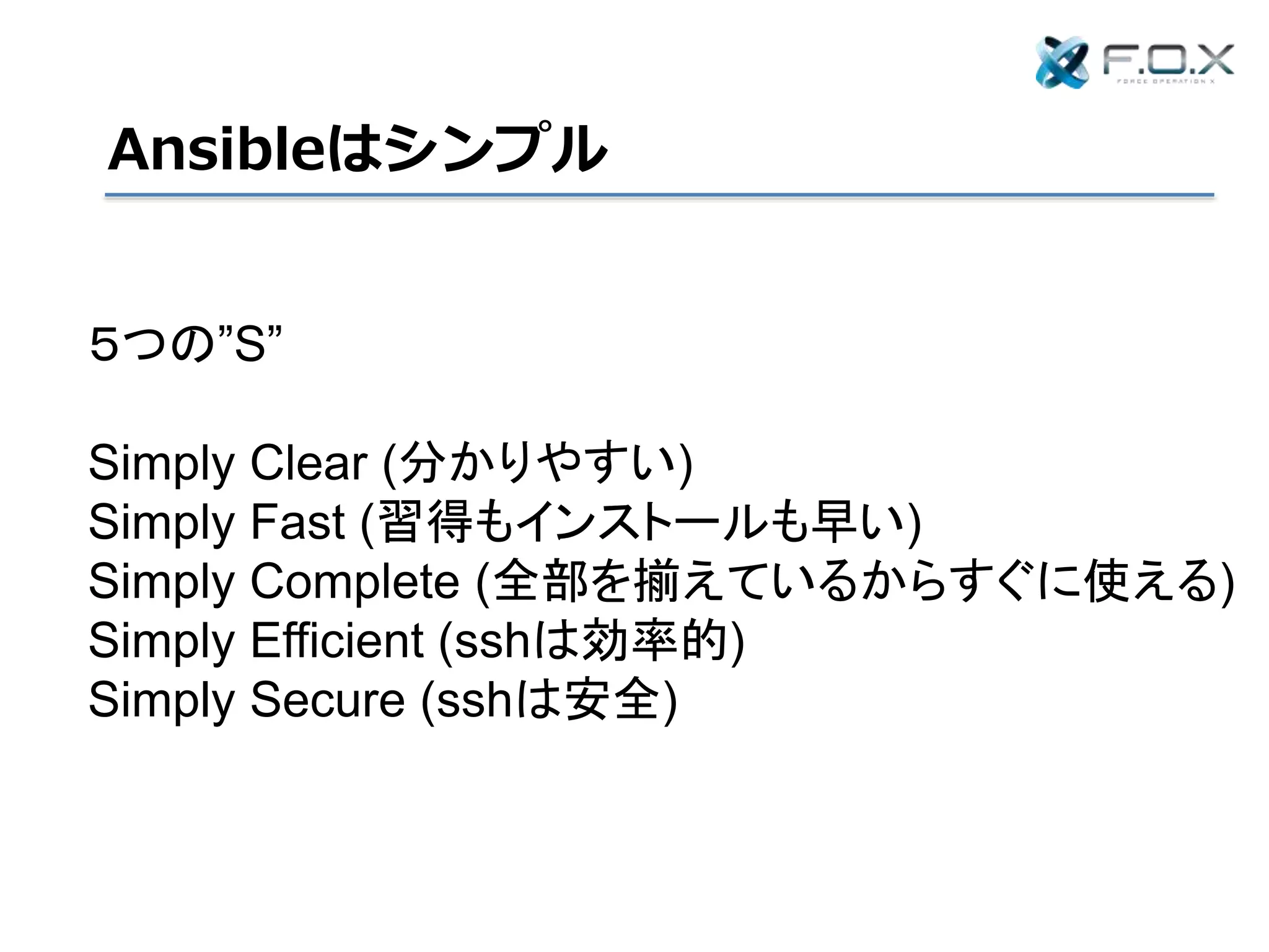 Ansibleはシンプル
５つの”S”
Simply Clear (分かりやすい)
Simply Fast (習得もインストールも早い)
Simply Complete (全部を揃えているからすぐに使える)
Simply Efficient (sshは効率的)
Simply Secure (sshは安全)
 