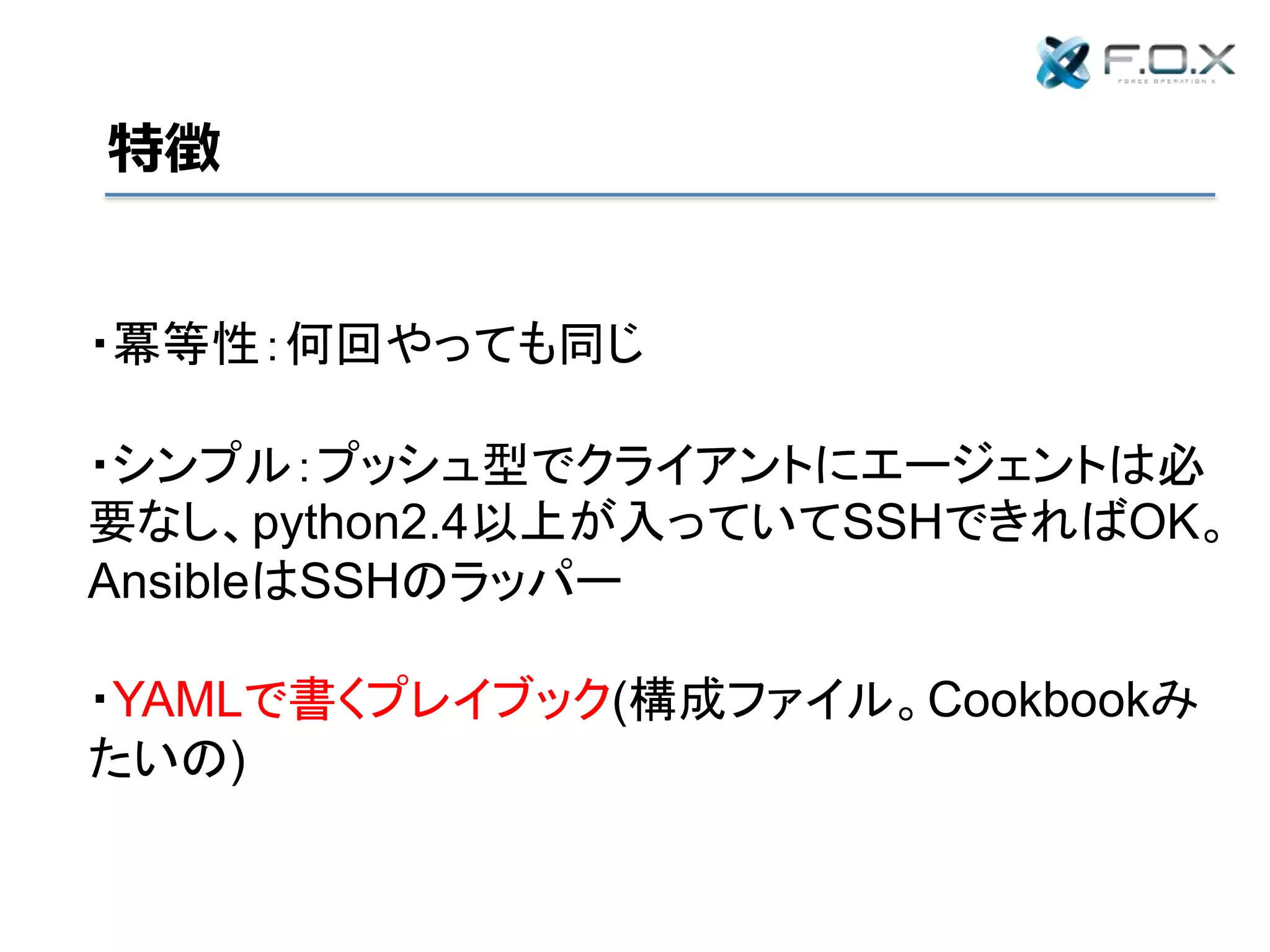 特徴
・冪等性：何回やっても同じ
・シンプル：プッシュ型でクライアントにエージェントは必
要なし、python2.4以上が入っていてSSHできればOK。
AnsibleはSSHのラッパー
・YAMLで書くプレイブック(構成ファイル。Cookbookみ
たいの)
 