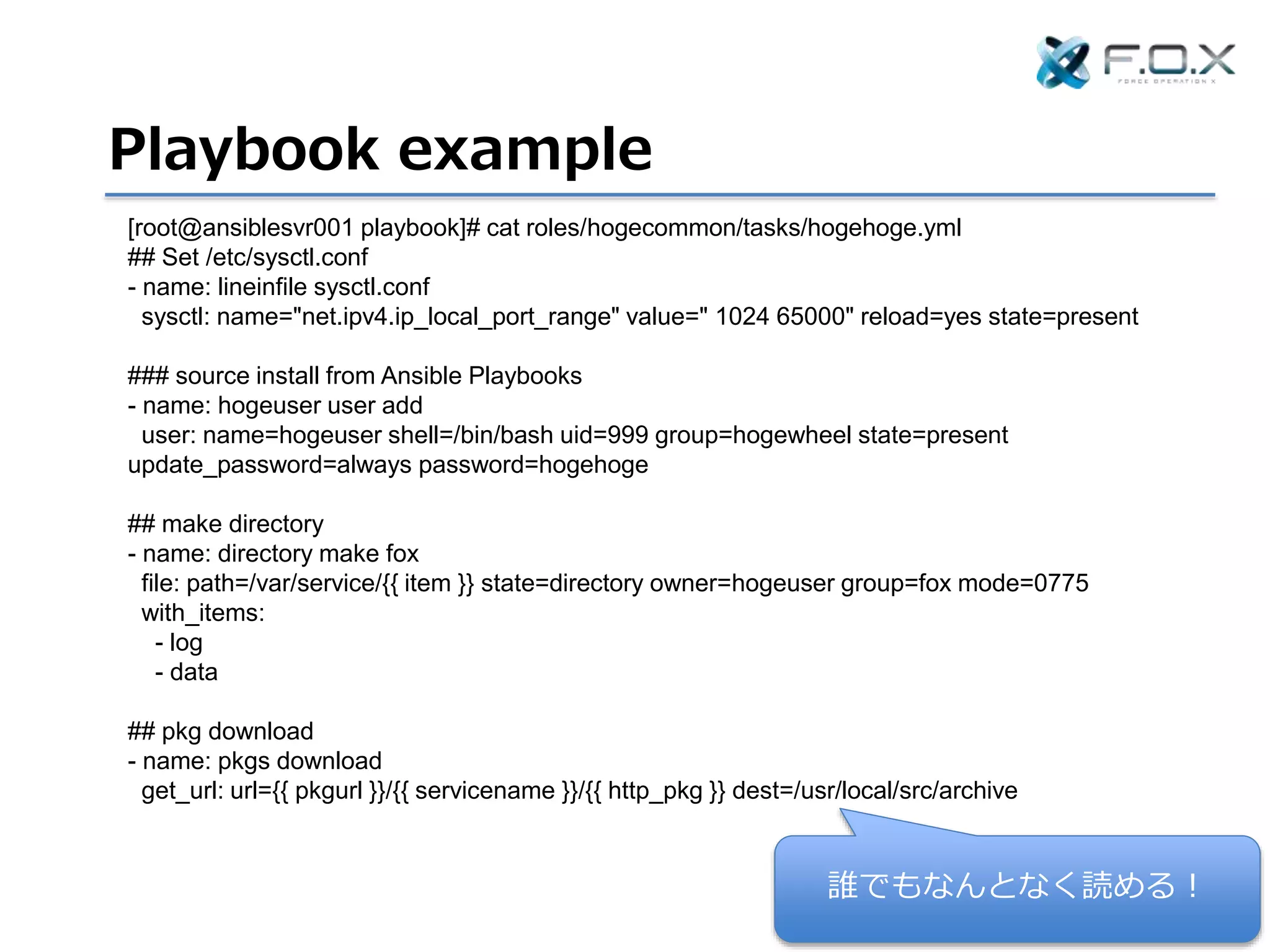 Playbook example
[root@ansiblesvr001 playbook]# cat roles/hogecommon/tasks/hogehoge.yml
## Set /etc/sysctl.conf
- name: lineinfile sysctl.conf
sysctl: name="net.ipv4.ip_local_port_range" value=" 1024 65000" reload=yes state=present
### source install from Ansible Playbooks
- name: hogeuser user add
user: name=hogeuser shell=/bin/bash uid=999 group=hogewheel state=present
update_password=always password=hogehoge
## make directory
- name: directory make fox
file: path=/var/service/{{ item }} state=directory owner=hogeuser group=fox mode=0775
with_items:
- log
- data
## pkg download
- name: pkgs download
get_url: url={{ pkgurl }}/{{ servicename }}/{{ http_pkg }} dest=/usr/local/src/archive
誰でもなんとなく読める！
 
