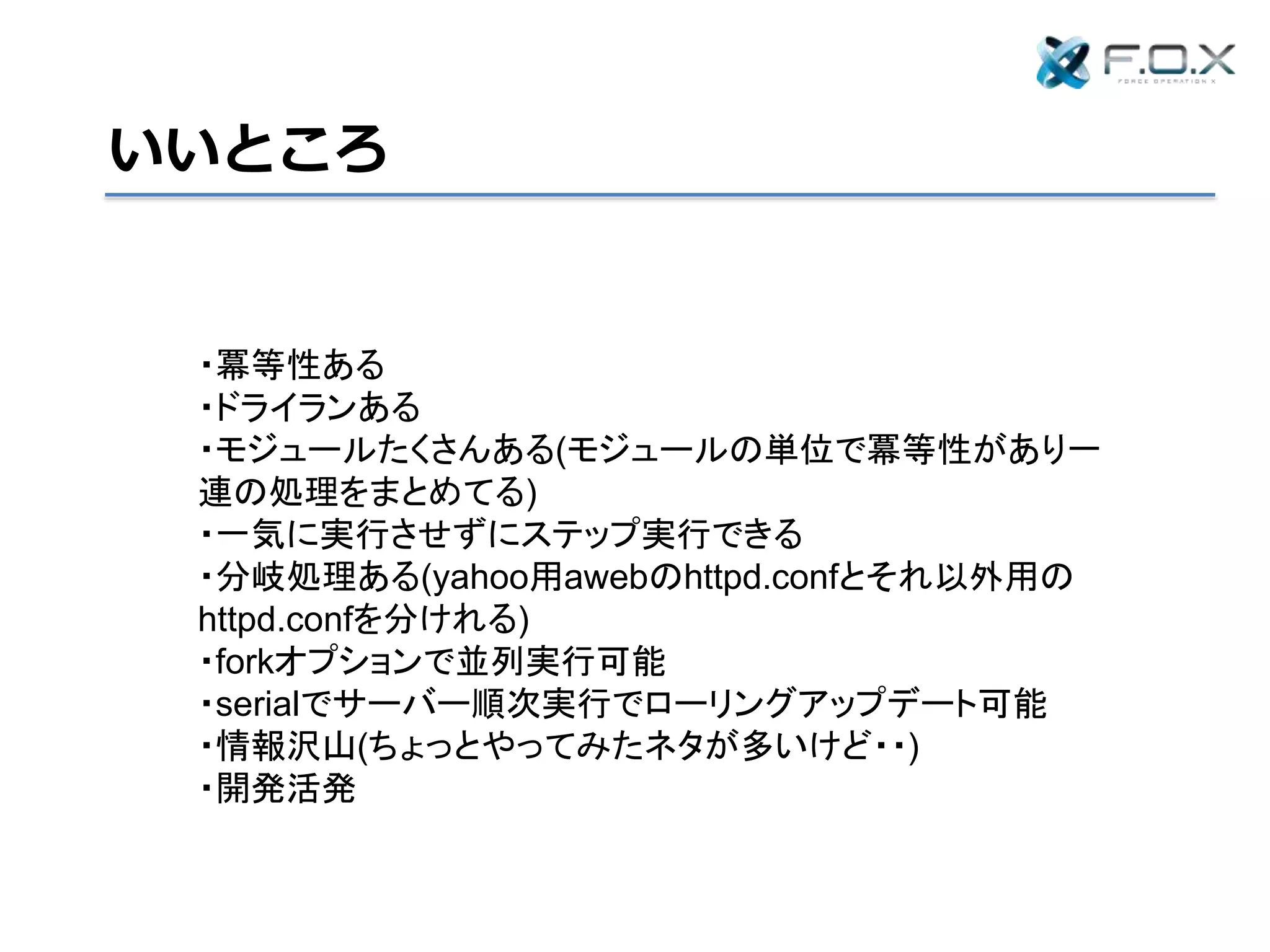 いいところ
・冪等性ある
・ドライランある
・モジュールたくさんある(モジュールの単位で冪等性があり一
連の処理をまとめてる)
・一気に実行させずにステップ実行できる
・分岐処理ある(httpd.confをサーバーによって分けれる)
・forkオプションで並列実行可能
・serialでサーバー順次実行でローリングアップデート可能
・情報沢山(ちょっとやってみたネタが多いけど・・)
・開発活発
 