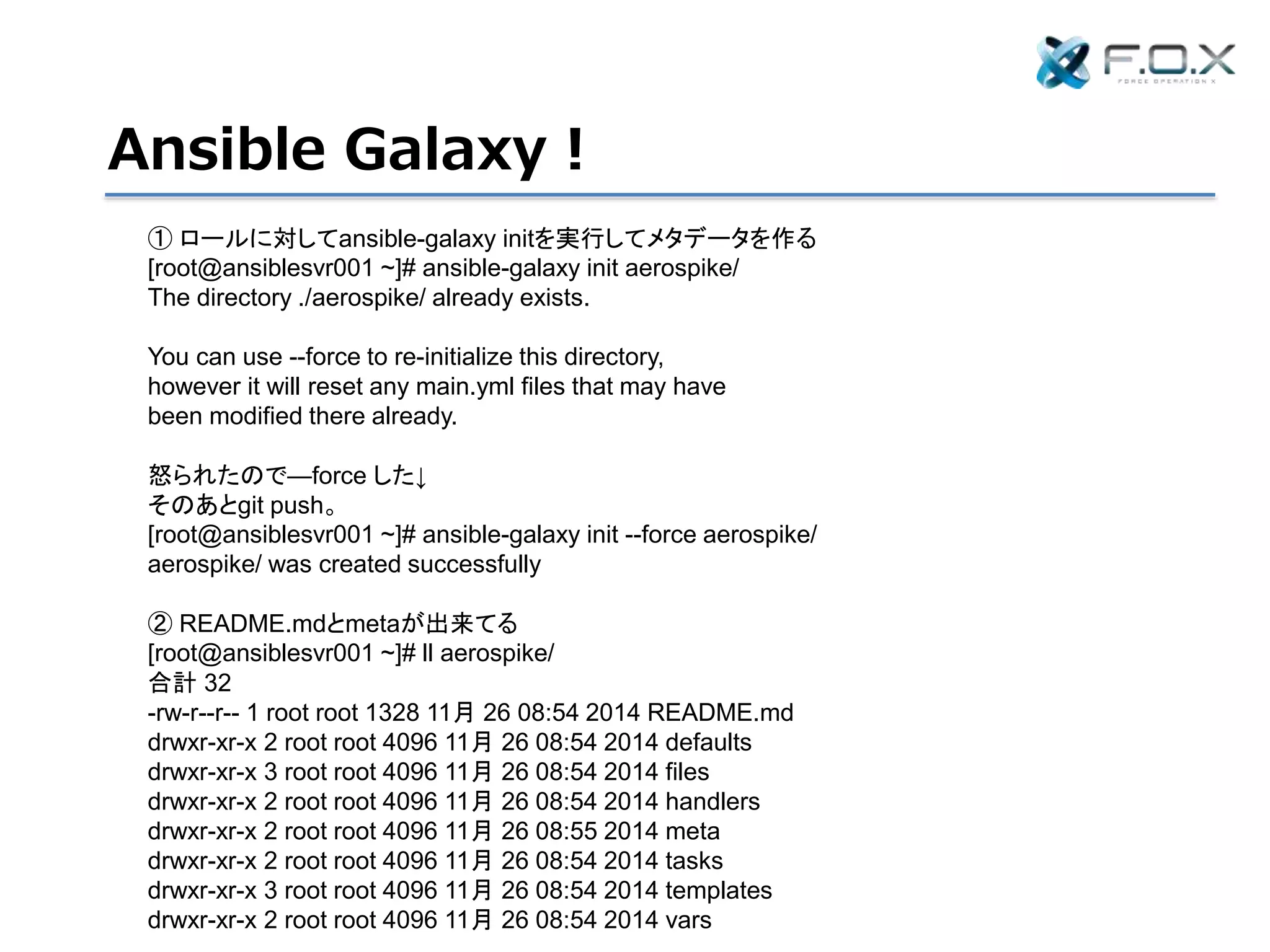 Ansible Galaxy！
① ロールに対してansible-galaxy initを実行してメタデータを作る
[root@ansiblesvr001 ~]# ansible-galaxy init aerospike/
The directory ./aerospike/ already exists.
You can use --force to re-initialize this directory,
however it will reset any main.yml files that may have
been modified there already.
怒られたので—force した↓
そのあとgit push。
[root@ansiblesvr001 ~]# ansible-galaxy init --force aerospike/
aerospike/ was created successfully
② README.mdとmetaが出来てる
[root@ansiblesvr001 ~]# ll aerospike/
合計 32
-rw-r--r-- 1 root root 1328 11月 26 08:54 2014 README.md
drwxr-xr-x 2 root root 4096 11月 26 08:54 2014 defaults
drwxr-xr-x 3 root root 4096 11月 26 08:54 2014 files
drwxr-xr-x 2 root root 4096 11月 26 08:54 2014 handlers
drwxr-xr-x 2 root root 4096 11月 26 08:55 2014 meta
drwxr-xr-x 2 root root 4096 11月 26 08:54 2014 tasks
drwxr-xr-x 3 root root 4096 11月 26 08:54 2014 templates
drwxr-xr-x 2 root root 4096 11月 26 08:54 2014 vars
 