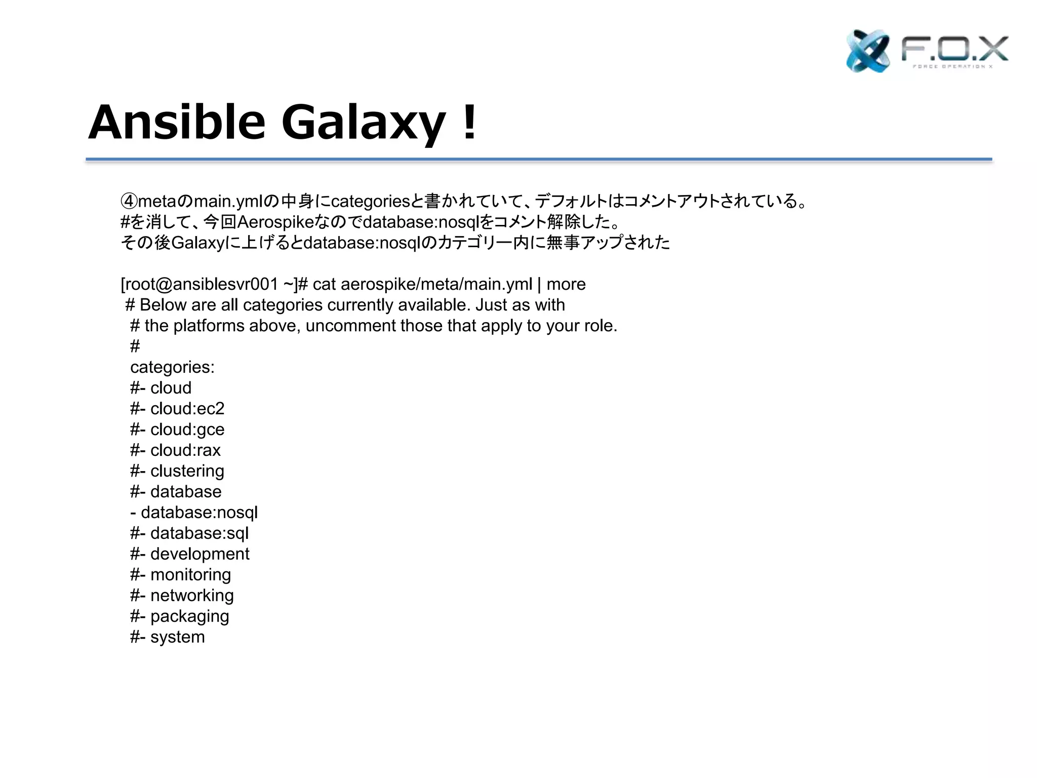 Ansible Galaxy！
④metaのmain.ymlの中身にcategoriesと書かれていて、デフォルトはコメントアウトされている。
#を消して、今回Aerospikeなのでdatabase:nosqlをコメント解除した。
その後Galaxyに上げるとdatabase:nosqlのカテゴリー内に無事アップされた
[root@ansiblesvr001 ~]# cat aerospike/meta/main.yml | more
# Below are all categories currently available. Just as with
# the platforms above, uncomment those that apply to your role.
#
categories:
#- cloud
#- cloud:ec2
#- cloud:gce
#- cloud:rax
#- clustering
#- database
- database:nosql
#- database:sql
#- development
#- monitoring
#- networking
#- packaging
#- system
 