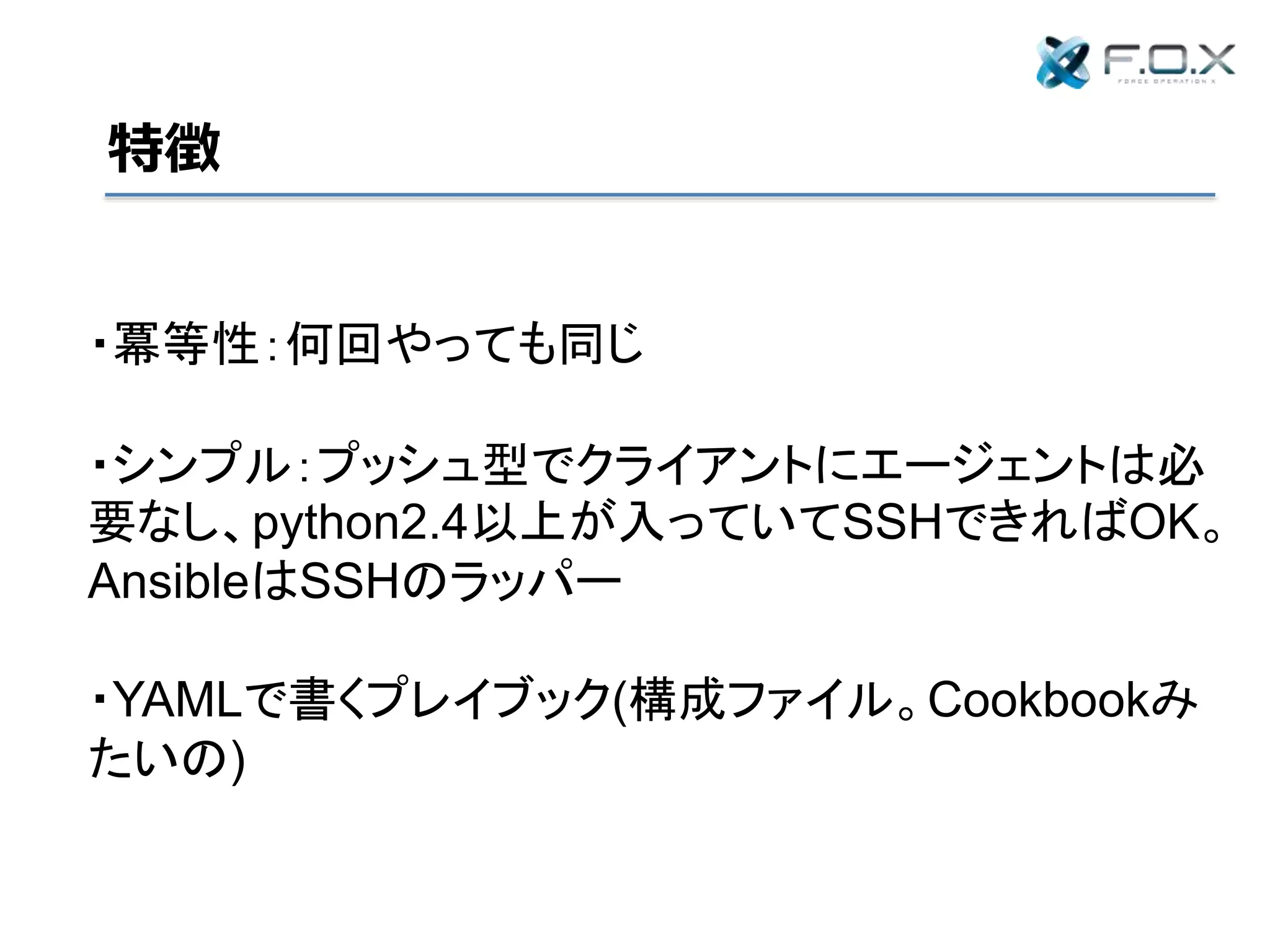 特徴
・冪等性：何回やっても同じ
・シンプル：プッシュ型でクライアントにエージェントは必
要なし、python2.4以上が入っていてSSHできればOK。
AnsibleはSSHのラッパー
・YAMLで書くプレイブック(構成ファイル。Cookbookみ
たいの)
 