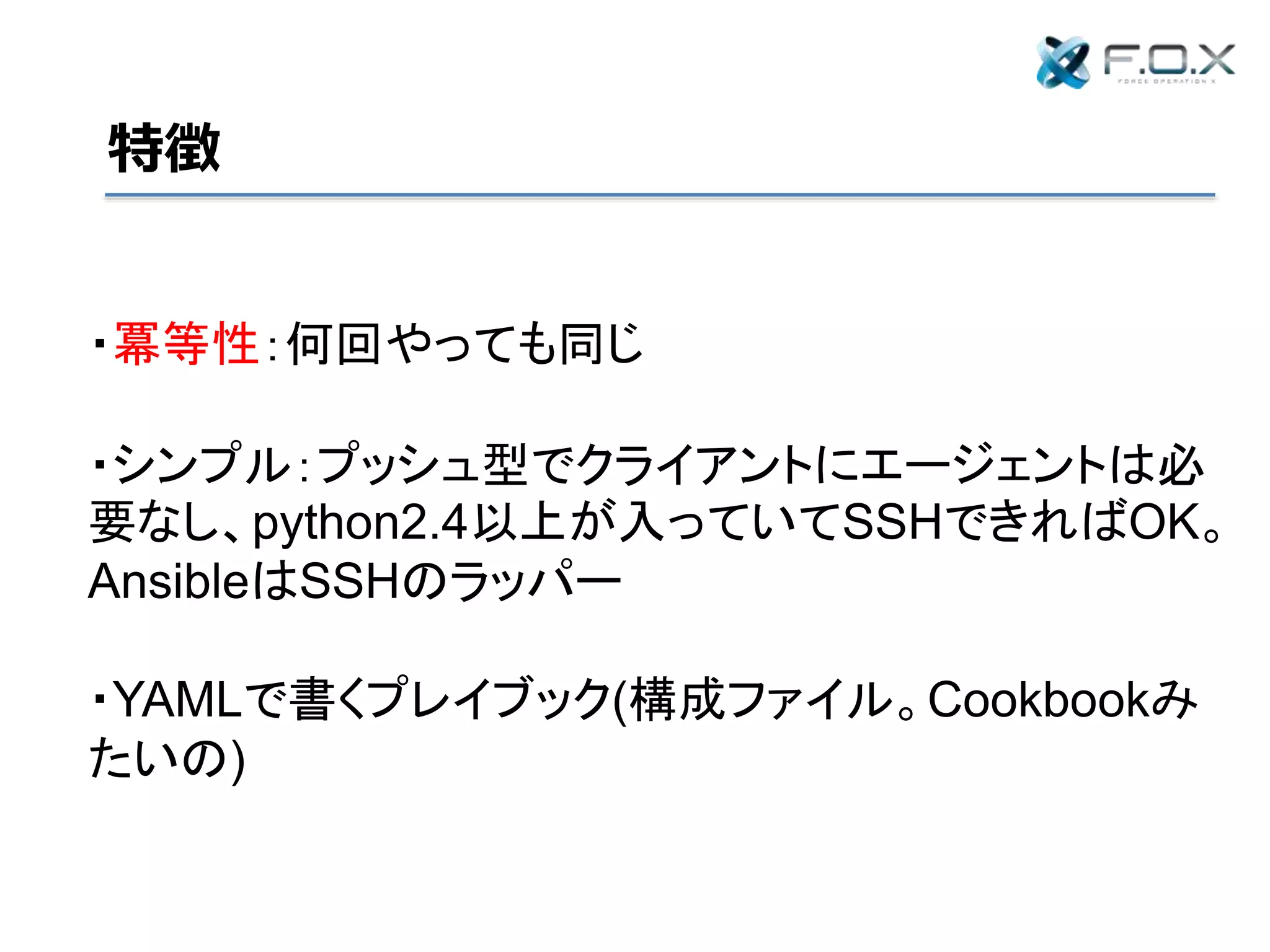 特徴
・冪等性：何回やっても同じ
・シンプル：プッシュ型でクライアントにエージェントは必
要なし、python2.4以上が入っていてSSHできればOK。
AnsibleはSSHのラッパー
・YAMLで書くプレイブック(構成ファイル。Cookbookみ
たいの)
 