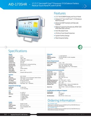 Features
Specifications
Avalue Catalog 2015 Ver.1.0Applied Panel PC-AID Series9-2
Ordering Information
AID-173SHR01-S01R
Intel® Core™ i7-2610UE Processor/320GB Hard Drive/2GB DDR3 Memory/
MSR/SCR/RFID/Handset/19V Adapter
AID-173SHR02-S01R
Intel® Core™ i3-2340UE Processor/320GB Hard Drive/2GB DDR3 Memory/
MSR/SCR/RFID/Handset/19V Adapter
AID-173SHR 17.3" 2nd
Gen Intel® Core™ Processor i7/i3/Celeron Fanless
Medical Touch Panel PC with Full HD
17.3” 16:9 1080P Display and Touch Panel
Onboard 2nd
Gen Intel® Core™ i7/i3/Celeron
BGA Processor
Advanced VOIP Handset with Barcode
Scanner
Medical Supporting Peripherals (MSR/ SCR/
RFID/ Barcode Scanner)
Anti-Microbial Finish
IP-65 on Front Panel Protection
System Fanless Design
Meet Hospital Safety
Panel
LCD Size 17.3"
Display Type Full HD
Resolution 1920 x 1080
Pixel pitch 0.1989 (H) x 0.1989 (V) mm
Luminance 300 Cd/m2
Contrast ratio 500~650
Viewing angle Horizontal 60-70; Vertical 50-60 Deg.
Response time TR 2-8 ms; TF 6-12 ms
Backlight LED
Touch Type 5 Wires resistive
Touch Light
Transmission
80% +/- 3%
Touch Controller Onboard USB touch (EETI)
System
SBC AID-173SHR
Processor Intel® Core™ i7/ i5/ i3 Processor Celeron Series
System Chipset Intel® QM67 Express Chipset
I/O Chipset Nuvoton NTC6776F
System Memory 2 x 204-Pin up to 4 GB
Watchdog Timer H/W Reset, 1sec. ~ 65535min.
Expansion & Storage
Expansion 3 x Mini PCIe
Storage 1 x 2.5” Drive Bay
I/O
USB 4 x USB 2.0
COM Port 1 x RS-232
1 x RS-232/422/485
Other 1 x HDMI Output
1 x Display Output
1 x Earphone
1 x Mic
Audio
Chipset Realtek ALC892
Audio Interface Mic-In and Line-Out
Amplifier Anpec APA4863RI-TRG
Speaker Output 2 x 2W
Ethernet
Chipset 1 x Intel® 82579LM
Ethernet Interface 10/100/1000 Base-Tx GbE compatible
LAN Port 1 x RJ-45
Power Requirement
Power Requirement +12V ~ +19V
Power Type AT/ATX (ATX is default setting)
Adapter Input: 100 ~ 240Vac/ 50 ~ 60Hz
Output: 65W Adapter (19V / 3.43A Adapter)
AC-DC Adapter
Mechanical & Environmental
System Fan Fanless
Construction - Front White Plastic
Construction - Rear White Plastic
Finishing Anti-microbial
Dimension 505 x 336 x 54.5 mm
Weight 4.7 Kgs
Operating Temperature 0°C ~ 40°C (32°F ~ 104°F)
Storage Temperature -20°C ~ 65°C (-4°F ~ 122°F)
Operating Humidity 20% ~ 80%
Vibration Test With SSD/mSATA : 1.5Grms, IEC 60068-2-64,
Random, 5 ~ 500Hz, 30min/axis
Shock Test With CF/SSD : 10Grms, IEC 60068-2-27, Half Sine,
11ms
Certifications & Software Support
Certification
Information
CE
FCC Class B
UL 60601-1
OS Information Win XP, Win 7, Win 8, Linux
 