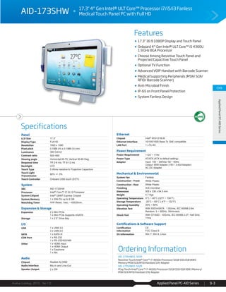 Applied Panel PC-AID Series
Features
Specifications
Avalue Catalog 2015 Ver.1.0 9-3
CH9
AppliedPanelPC-AIDSeries
Ordering Information
AID-173SHW01-S01R
Resistive Touch/Intel® Core™ i7-4650U Processor/32GB SSD/2GB DDR3
Memory/MSR/SCR/RFID/Handset/19V Adapter
AID-173SHW01-S02R
PCap Touch/Intel® Core™ i7-4650U Processor/32GB SSD/2GB DDR3 Memory/
MSR/SCR/RFID/Handset/19V Adapter
AID-173SHW 17.3" 4th
Gen Intel® ULT Core™ Processor i7/i5/i3 Fanless
Medical Touch Panel PC with Full HD
17.3” 16:9 1080P Display and Touch Panel
Onboard 4th
Gen Intel® ULT Core™ i5 4300U
1.9 GHz BGA Processor
Choose Among Resistive Touch Panel and
Projected Capacitive Touch Panel
Optional TV Function
Advanced VOIP Handset with Barcode Scanner
Medical Supporting Peripherals (MSR/ SCR/
RFID/ Barcode Scanner)
Anti-Microbial Finish
IP-65 on Front Panel Protection
System Fanless Design
Panel
LCD Size 17.3"
Display Type Full HD
Resolution 1920 x 1080
Pixel pitch 0.1989 (H) x 0.1989 (V) mm
Luminance 300 Cd/m2
Contrast ratio 500~650
Viewing angle Horizontal 60-70; Vertical 50-60 Deg.
Response time TR 2-8 ms; TF 6-12 ms
Backlight LED
Touch Type 5 Wires resistive & Projective Capacitive
Touch Light
Transmission
80% +/- 3%
Touch Controller Onboard USB touch (EETI)
System
SBC AID-173SHW
Processor Intel® Core™ i7/ i5/ i3 Processor
System Chipset Intel® QM87 Express Chipset
System Memory 1 x 204-Pin up to 8 GB
Watchdog Timer H/W Reset, 1sec. ~ 65535min.
Expansion & Storage
Expansion 2 x Mini PCIe
1 x Mini PCIe Supports mSATA
Storage 1 x 2.5” Drive Bay
I/O
USB 1 x USB 3.0
3 x USB 2.0
SATA 1 x SATA III
COM Port 1 x RS-232
1 x RS-232/422/485
Other 1 x HDMI Input
1 x HDMI Output
1 x Earphone
1 x Mic
Audio
Chipset Realtek ALC892
Audio Interface Mic-In and Line-Out
Speaker Output 2 x 2W
Ethernet
Chipset Intel® WGI1218LM
Ethernet Interface 10/100/1000 Base-Tx GbE compatible
LAN Port 1 x RJ-45
Power Requirement
Power Requirement +12V ~ +19V
Power Type AT/ATX (ATX is default setting)
Adapter Input: 100 ~ 240Vac/ 50 ~ 60Hz
Output: 65W Adapter (19V / 3.43A Adapter)
AC-DC Adapter
Mechanical & Environmental
System Fan Fanless
Construction - Front White Plastic
Construction - Rear White Plastic
Finishing Anti-microbial
Dimension 505 x 336 x 54.5 mm
Weight 4.7 Kgs
Operating Temperature 0°C ~ 40°C (32°F ~ 104°F)
Storage Temperature -20°C ~ 65°C (-4°F ~ 122°F)
Operating Humidity 20% ~ 80%
Vibration Test With SSD/mSATA : 1.5Grms, IEC 60068-2-64,
Random, 5 ~ 500Hz, 30min/axis
Shock Test With CF/SSD : 10Grms, IEC 60068-2-27, Half Sine,
11ms
Certifications & Software Support
Certification
Information
CE
FCC Class B
OS Information Win 7, Win 8, Linux
 