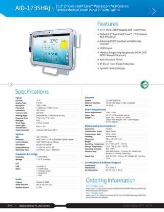 Features
Specifications
Avalue Catalog 2015 Ver.1.0Applied Panel PC-AID Series9-4
Ordering Information
AID-173SHRJ01-S01R
Intel® Core™ i7-2610UE Processor/32GB SSD/2GB DDR3 Memory/MSR/SCR/
RFID/Handset/19V Adapter
AID-173SHRJ02-S01R
Intel® Core™ i3-2340UE Processor/32GB SSD/2GB DDR3 Memory/MSR/SCR/
RFID/Handset/19V Adapter
AID-173SHRJ 17.3" 2nd
Gen Intel® Core™ Processor i7/i3/Celeron
Fanless Medical Touch Panel PC with Full HD
17.3” 16:9 1080P Display and Touch Panel
Onboard 2nd
Gen Intel® Core™ i7/i3/Celeron
BGA Processor
Advanced VOIP Handset with Barcode
Scanner
HDMI Input
Medical Supporting Peripherals (MSR/ SCR/
RFID/ Barcode Scanner)
Anti-Microbial Finish
IP-65 on Front Panel Protection
System Fanless Design
Panel
LCD Size 17.3"
Display Type Full HD
Resolution 1920 x 1080
Pixel pitch 0.1989 (H) x 0.1989 (V) mm
Luminance 300 Cd/m2
Contrast ratio 500~650
Viewing angle Horizontal 60-70; Vertical 50-60 Deg.
Response time TR 2-8 ms; TF 6-12 ms
Backlight LED
Touch Type 5 Wires resistive
Touch Light
Transmission
80% +/- 3%
Touch Controller Onboard USB touch (EETI)
System
SBC AID-173SHRJ
Processor Intel® Core™ i7/ i5/ i3 Processor Celeron Series
System Chipset Intel® QM67 Express Chipset
I/O Chipset Nuvoton NTC6776F
System Memory 2 x 204-Pin up to 4 GB
Watchdog Timer H/W Reset, 1sec. ~ 65535min.
Expansion & Storage
Expansion 2 x Mini PCIe
Storage 1 x 2.5” Drive Bay
I/O
USB 4 x USB 2.0
Other 1 x HDMI Input
1 x Display Output
1 x Earphone
1 x Mic
Audio
Chipset Realtek ALC892
Audio Interface Mic-In and Line-Out
Speaker Output 2 x 2W
Ethernet
Chipset 1 x Intel® 82579LM
Ethernet Interface 10/100/1000 Base-Tx GbE compatible
LAN Port 1 x RJ-45
Power Requirement
Power Requirement +12V ~ +19V
Power Type AT/ATX (ATX is default setting)
Adapter Input: 100 ~ 240Vac/ 50 ~ 60Hz
Output: 65W Adapter (19V / 3.43A Adapter)
AC-DC Adapter
Mechanical & Environmental
System Fan Fanless
Construction - Front White Plastic
Construction - Rear White Plastic
Finishing Anti-microbial
Dimension 505 x 336 x 54.5 mm
Weight 4.7 Kgs
Operating Temperature 0°C ~ 40°C (32°F ~ 104°F)
Storage Temperature -20°C ~ 65°C (-4°F ~ 122°F)
Operating Humidity 20% ~ 80%
Vibration Test With SSD/mSATA : 1.5Grms, IEC 60068-2-64,
Random, 5 ~ 500Hz, 30min/axis
Shock Test With CF/SSD : 10Grms, IEC 60068-2-27, Half Sine,
11ms
Certifications & Software Support
Certification
Information
CE
FCC Class B
OS Information Win XP, Win 7, Win 8
 