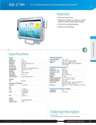 Applied Panel PC-AID Series
Features
Specifications
Avalue Catalog 2015 Ver.1.0 9-5
CH9
AppliedPanelPC-AIDSeries
Ordering Information
AID-173M-S01R
17.3"/ Power Bd/ AV2362-01/ HDMI Input/ Camera/ 19V Adapter
AID-173M 17.3" Fanless Medical Touch Panel Monitor with Full HD
Resistive Touch Screen
HDMI Input/ USB Ports/ COM Ports/ 2.0MP
Webcam/ Side Mic and Headphone Jacks
IP-65 on Front Panel Protection
System Fan-Less Design
Panel
LCD Size 17.3"
Display Type Full HD
Resolution 1920 x 1080
Pixel pitch 0.1989 (H) x 0.1989 (V) mm
Luminance 300 Cd/m2
Contrast ratio 500~650
Viewing angle Horizontal 60-70; Vertical 50-60 Deg.
Response time TR 2-8 ms; TF 6-12 ms
Backlight LED
Touch Type 5 Wires resistive
Touch Light
Transmission
80% +/- 3%
Touch Controller Onboard USB touch (EETI)
System
SBC AID-173M
Expansion & Storage
Expansion 2 x Mini PCIe
I/O
USB 3 x USB 2.0
1 x USB Type B
Other 2 x HDMI Input
1 x Earphone
1 x Mic
MIO 2 x Mini Card
Audio
Amplifier Anpec APA4863RI-TRG
Speaker Output 2 x 2W
Power Requirement
Power Requirement +12V ~ +19V
Power Type AT/ATX (ATX is default setting)
Adapter Input: 100 ~ 240Vac/ 50 ~ 60Hz
Output: 65W Adapter (19V / 3.43A Adapter)
AC-DC Adapter
Mechanical & Environmental
System Fan Fanless
Construction - Front White Plastic
Construction - Rear White Plastic
Finishing Anti-microbial
Dimension 505 x 336 x 54.5 mm
Weight 4.5 Kgs
Operating Temperature 0°C ~ 40°C (32°F ~ 104°F)
Storage Temperature -20°C ~ 65°C (-4°F ~ 122°F)
Operating Humidity 20% ~ 80%
Vibration Test With SSD/mSATA : 1.5Grms, IEC 60068-2-64,
Random, 5 ~ 500Hz, 30min/axis
Shock Test With CF/SSD : 10Grms, IEC 60068-2-27, Half Sine,
11ms
Certifications & Software Support
Certification
Information
CE
FCC Class B
 