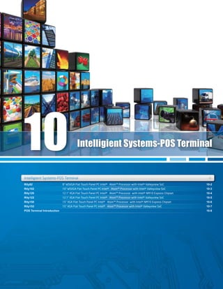 Rity82
Rity102
Rity120
Rity122
Rity150
Rity152
POS Terminal Introduction
10-2
10-3
10-4
10-5
10-6
10-7
10-8
Rity82
Rity120
10-2
10-4
Rity102Rity102 10-310-3
Rity122 10-5
Rity152 10-7
Intelligient Systems-POS Terminal +++
Intelligient Systems-POS Terminal
Intelligient Systems-POS TerminalIntelligient Systems POS Terminal
10
8” WSVGA Flat Touch Panel PC Intel® Atom™ Processor with Intel® Valleyview SoC
10” WSVGA Flat Touch Panel PC Intel® Atom™ Processor with Intel® Valleyview SoC
12.1” XGA Flat Touch Panel PC Intel® Atom™ Processor with Intel® NM10 Express Chipset
12.1” XGA Flat Touch Panel PC Intel® Atom™ Processor with Intel® Valleyview SoC
15” XGA Flat Touch Panel PC Intel® Atom™ Processor with Intel® NM10 Express Chipset
15” XGA Flat Touch Panel PC Intel® Atom™ Processor with Intel® Valleyview SoC
 