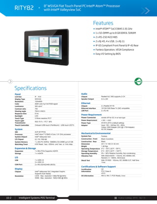 Avalue Catalog 2015 Ver.1.0Intelligient Systems-POS Terminal10-2
Features
Specifications
RITY82 8” WSVGA Flat Touch Panel PC Intel® Atom™ Processor
with Intel® Valleyview SoC
Intel® ATOM™ SoC E3845 1.91 GHz
1 x SO-DIMM up to 8 GB DDR3L SDRAM
2 x RS-232/422/485
2 x RJ-45, 4 x USB , 1 x RJ-11
IP-65 Compliant Front Panel & IP-41 Rear
Fanless Operation, VESA Compliance
Easy I/O Setting by BIOS
Panel
LCD Size 8" , 16:9
Display Type WSVGA
Resolution 1024x600
Color 262K color by 6 bit RGB signal
Luminance 500 cd/m²
Contrast ratio 700
Viewing angle 75(H) X 65(V)
Response time 8 ms
Backlight LED
Touch Type 5 Wires resistive /PCT
Touch Light
Transmission
RES 75 % / PCT 90%
Touch Controller Onboard USB touch (PenMount) / USB touch (EETI)
System
SBC ACP-BYTPOS
Processor Intel® Atom™ E3845 4-Core 1.91 GHz processor
System Chipset Intel® Valleyview SoC
I/O Chipset EC ITE IT8518E
System Memory 1 x 204-Pin DDR3L 1066MHz SO-DIMM up to 8 GB
Watchdog Timer H/W Reset: 1sec.~255min. and 1sec. or 1min./step
Expansion & Storage
Expansion 1 x Mini PCIe Supports mSATA
Storage 1 x mSATA
I/O
USB 1 x USB 2.0
3 x USB 3.0
COM Port 2 x RS-232/422/485 (BIOS)
Display
Chipset Intel® Valleyview SoC Integrated Graphic
Supports dual display
Resolution LVDS : Max. resolution 1366x768 @ 60Hz
HDMI : Max. resolution 1920x1080 @ 60Hz
Audio
Chipset Realtek ALC 892 supports 2-CH
Speaker Output 0.5 x 2W
Ethernet
Chipset 2 x Realtek 8111E
Ethernet Interface 10/100/1000 Base-Tx GbE compatible
LAN Port 2 x RJ-45
Power Requirement
Power Connector minidin 4P for DC in w/ lock type
Power Requirement +19V ~ +24V
Power Type AT/ATX (ATX is default setting)
Adapter Input: 100 ~ 240Vac/ 50 ~ 60Hz
Output: 90W Adapter (24V @ 3.75A Adapter)
AC-DC Adapter
Mechanical & Environmental
System Fan Fanless
Construction - Front Black Coverlens
Construction - Rear Black
Dimension 231.7 X 149.5 X 42 mm
Weight 1.48 Kgs
Operating Temperature 0°C ~ 35°C (32°F ~ 95°F)
Storage Temperature 0°C ~ 60°C (32°F ~ 140°F)
Operating Humidity 0% ~ 90% Relative Humidity, Non-condensing
Vibration Test With SSD/mSATA : 1.5Grms, IEC 60068-2-64,
Random, 5 ~ 500Hz, 30min/axis
Shock Test With CF/SSD : 10Grms, IEC 60068-2-27, Half Sine,
11ms
Certifications & Software Support
Certification
Information
CE
FCC Class A
VCCI
OS Information Win 8, Win 7, POS Ready, Linux
 