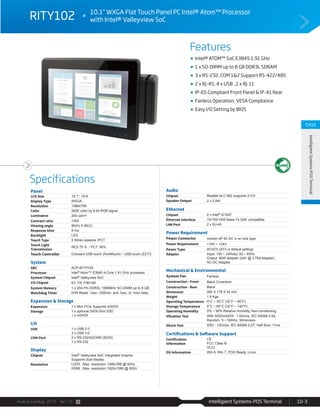 Avalue Catalog 2015 Ver.1.0 Intelligient Systems-POS Terminal 10-3
Features
Specifications
CH10
IntelligientSystems-POSTerminal
RITY102 10.1” WXGA Flat Touch Panel PC Intel® Atom™ Processor
with Intel® Valleyview SoC
Intel® ATOM™ SoC E3845 1.91 GHz
1 x SO-DIMM up to 8 GB DDR3L SDRAM
3 x RS-232, COM 1&2 Support RS-422/485
2 x RJ-45, 4 x USB ,1 x RJ-11
IP-65 Compliant Front Panel & IP-41 Rear
Fanless Operation, VESA Compliance
Easy I/O Setting by BIOS
Panel
LCD Size 10.1", 16:9
Display Type WXGA
Resolution 1366x768
Color 262K color by 6 bit RGB signal
Luminance 200 cd/m²
Contrast ratio 1300
Viewing angle 85(H) X 85(V)
Response time 8 ms
Backlight LED
Touch Type 5 Wires resistive /PCT
Touch Light
Transmission
RES 75 % / PCT 90%
Touch Controller Onboard USB touch (PenMount) / USB touch (EETI)
System
SBC ACP-BYTPOS
Processor Intel® Atom™ E3845 4-Core 1.91 GHz processor
System Chipset Intel® Valleyview SoC
I/O Chipset EC ITE IT8518E
System Memory 1 x 204-Pin DDR3L 1066MHz SO-DIMM up to 8 GB
Watchdog Timer H/W Reset: 1sec.~255min. and 1sec. or 1min./step
Expansion & Storage
Expansion 1 x Mini PCIe Supports mSATA
Storage 1 x optional SATA Slim SSD
1 x mSATA
I/O
USB 1 x USB 2.0
3 x USB 3.0
COM Port 2 x RS-232/422/485 (BIOS)
1 x RS-232
Display
Chipset Intel® Valleyview SoC Integrated Graphic
Supports dual display
Resolution LVDS : Max. resolution 1366x768 @ 60Hz
HDMI : Max. resolution 1920x1080 @ 60Hz
Audio
Chipset Realtek ALC 892 supports 2-CH
Speaker Output 2 x 0.5W
Ethernet
Chipset 2 x Intel® I210AT
Ethernet Interface 10/100/1000 Base-Tx GbE compatible
LAN Port 2 x RJ-45
Power Requirement
Power Connector minidin 4P for DC in w/ lock type
Power Requirement +19V ~ +24V
Power Type AT/ATX (ATX is default setting)
Adapter Input: 100 ~ 240Vac/ 50 ~ 60Hz
Output: 90W Adapter (24V @ 3.75A Adapter)
AC-DC Adapter
Mechanical & Environmental
System Fan Fanless
Construction - Front Black Coverlens
Construction - Rear Black
Dimension 260 X 178 X 42 mm
Weight 1.8 Kgs
Operating Temperature 0°C ~ 35°C (32°F ~ 95°F)
Storage Temperature 0°C ~ 60°C (32°F ~ 140°F)
Operating Humidity 0% ~ 90% Relative Humidity, Non-condensing
Vibration Test With SSD/mSATA : 1.5Grms, IEC 60068-2-64,
Random, 5 ~ 500Hz, 30min/axis
Shock Test SSD : 10Grms, IEC 60068-2-27, Half Sine, 11ms
Certifications & Software Support
Certification
Information
CE
FCC Class B
VCCI
OS Information Win 8, Win 7, POS Ready, Linux
 