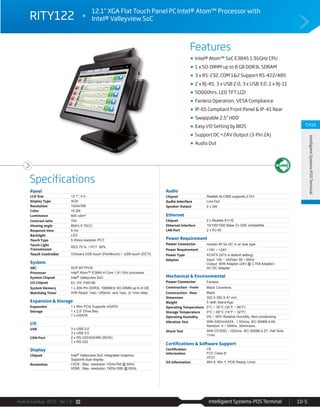 Avalue Catalog 2015 Ver.1.0 Intelligient Systems-POS Terminal 10-5
Features
Specifications
CH10
IntelligientSystems-POSTerminal
RITY122
12.1” XGA Flat Touch Panel PC Intel® Atom™ Processor with
Intel® Valleyview SoC
Intel® Atom™ SoC E3845 1.91GHz CPU
1 x SO-DIMM up to 8 GB DDR3L SDRAM
3 x RS-232, COM 1&2 Support RS-422/485
2 x RJ-45, 3 x USB 2.0, 3 x USB 3.0 ,1 x RJ-11
50000hrs. LED TFT LCD
Fanless Operation, VESA Compliance
IP-65 Compliant Front Panel & IP-41 Rear
Swappable 2.5” HDD
Easy I/O Setting by BIOS
Support DC +24V Output (3-Pin 2A)
Audio Out
Panel
LCD Size 12.1", 4:3
Display Type XGA
Resolution 1024x768
Color 16.2M
Luminance 600 cd/m²
Contrast ratio 700
Viewing angle 80(H) X 70(V)
Response time 8 ms
Backlight LED
Touch Type 5 Wires resistive /PCT
Touch Light
Transmission
RES 75 % / PCT 90%
Touch Controller Onboard USB touch (PenMount) / USB touch (EETI)
System
SBC ACP-BYTPOS
Processor Intel® Atom™ E3845 4-Core 1.91 GHz processor
System Chipset Intel® Valleyview SoC
I/O Chipset EC ITE IT8518E
System Memory 1 x 204-Pin DDR3L 1066MHz SO-DIMM up to 8 GB
Watchdog Timer H/W Reset: 1sec.~255min. and 1sec. or 1min./step
Expansion & Storage
Expansion 1 x Mini PCIe Supports mSATA
Storage 1 x 2.5” Drive Bay
1 x mSATA
I/O
USB 3 x USB 2.0
3 x USB 3.0
COM Port 2 x RS-232/422/485 (BIOS)
1 x RS-232
Display
Chipset Intel® Valleyview SoC integrated Graphics
Supports dual display
Resolution LVDS : Max. resolution 1024x768 @ 60Hz
HDMI : Max. resolution 1920x1080 @ 60Hz
Audio
Chipset Realtek ALC892 supports 2-CH
Audio Interface Line-Out
Speaker Output 2 x 2W
Ethernet
Chipset 2 x Realtek 8111E
Ethernet Interface 10/100/1000 Base-Tx GbE compatible
LAN Port 2 x RJ-45
Power Requirement
Power Connector minidin 4P for DC in w/ lock type
Power Requirement +19V ~ +24V
Power Type AT/ATX (ATX is default setting)
Adapter Input: 100 ~ 240Vac/ 50 ~ 60Hz
Output: 90W Adapter (24V @ 3.75A Adapter)
AC-DC Adapter
Mechanical & Environmental
Power Connector Fanless
Construction - Front Black Coverlens
Construction - Rear Black
Dimension 322 X 250 X 47 mm
Weight 5 /with Stand Kgs
Operating Temperature 0°C ~ 35°C (32°F ~ 95°F)
Storage Temperature 0°C ~ 60°C (14°F ~ 32°F)
Operating Humidity 0% ~ 90% Relative Humidity, Non-condensing
Vibration Test With SSD/mSATA : 1.5Grms, IEC 60068-2-64,
Random, 5 ~ 500Hz, 30min/axis
Shock Test With CF/SSD : 10Grms, IEC 60068-2-27, Half Sine,
11ms
Certifications & Software Support
Certification
Information
CE
FCC Class B
VCCI
OS Information Win 8, Win 7, POS Ready, Linux
 