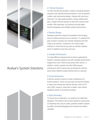 Avalue’s System Solutions
Tailored To Your Needs 0-11
Thermal Solutions
To solve the thermal problem; Avalue’s industrial systems
are given with delicate thermal solutions, such as passive
coolers, well mechanical design, chassis with aluminum
extrusion. For high grade systems, Avalue adopts heat
pipe, a better thermal solution to deal with massive heat
trouble. With heat pipe, our products provide better
thermal dissipation and reliable system performance.
Modular Design
Keeping customers ahead of competition and bringing
time-to-market products are our missions. To achieve this
goal, Avalue’s systems are modular designed and with
ready to go devices. Customers can receive ideal
solutions in short time by just pick up wanted modules
which is helpful to save time and cost.
Scalable Performance
To meet different requirements of various applications,
Avalue’s industrial systems are with scalable performance
ranged from core i7/i5/i3 to low power Atom series. In
addition, certain systems are with COM express
architecture which means easy to change the internal
board when different system performance is required.
Easy maintenance
A service window is given for easy maintenance of
Avalue systems. Users can just open the service window
to reach and change the internal devices, such as CF
card, SSD, memory, Hard Disk or better, even certain
daughter boards or functional modules.
Quick Assembly
To save time on assembly, our systems are cable-less
designed. This feature will not only benefit on saving time
of assembly also cost on cable, possible problem caused
by cable connection/plugging and increase the system
reliability.
 